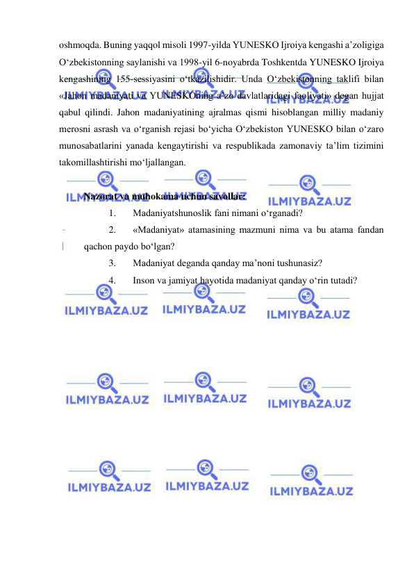  
 
oshmoqda. Buning yaqqol misoli 1997-yilda YUNESKO Ijroiya kengashi a’zoligiga 
O‘zbekistonning saylanishi va 1998-yil 6-noyabrda Toshkentda YUNESKO Ijroiya 
kengashining 155-sessiyasini o‘tkazilishidir. Unda O‘zbekistonning taklifi bilan 
«Jahon madaniyati va YUNESKOning a’zo davlatlaridagi faoliyati» degan hujjat 
qabul qilindi. Jahon madaniyatining ajralmas qismi hisoblangan milliy madaniy 
merosni asrash va o‘rganish rejasi bo‘yicha O‘zbekiston YUNESKO bilan o‘zaro 
munosabatlarini yanada kengaytirishi va respublikada zamonaviy ta’lim tizimini 
takomillashtirishi mo‘ljallangan. 
  
Nazorat va muhokama uchun savollar: 
1. 
Madaniyatshunoslik fani nimani o‘rganadi? 
2. 
«Madaniyat» atamasining mazmuni nima va bu atama fandan 
qachon paydo bo‘lgan? 
3. 
Madaniyat deganda qanday ma’noni tushunasiz? 
4. 
Inson va jamiyat hayotida madaniyat qanday o‘rin tutadi? 
 
