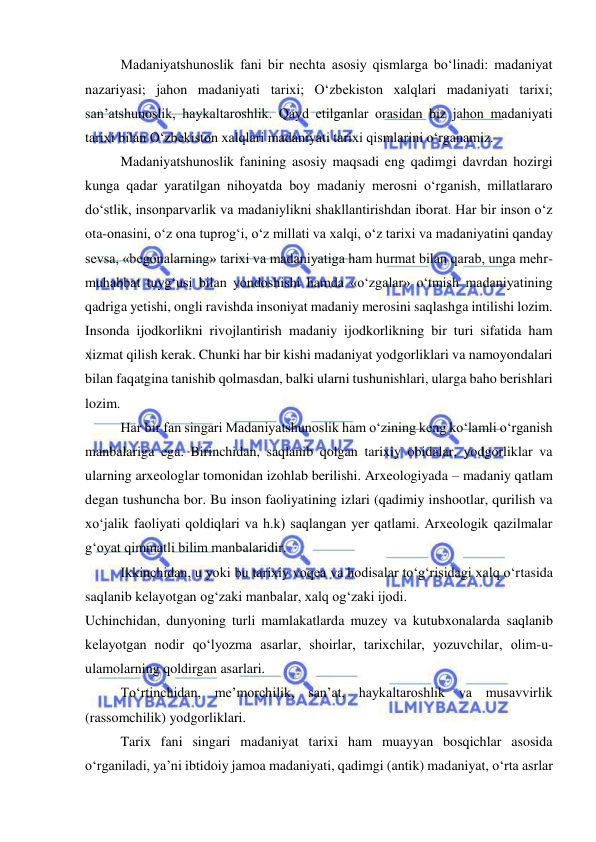  
 
Madaniyatshunoslik fani bir nechta asosiy qismlarga bo‘linadi: madaniyat 
nazariyasi; jahon madaniyati tarixi; O‘zbekiston xalqlari madaniyati tarixi; 
san’atshunoslik, haykaltaroshlik. Qayd etilganlar orasidan biz jahon madaniyati 
tarixi bilan O‘zbekiston xalqlari madaniyati tarixi qismlarini o‘rganamiz. 
Madaniyatshunoslik fanining asosiy maqsadi eng qadimgi davrdan hozirgi 
kunga qadar yaratilgan nihoyatda boy madaniy merosni o‘rganish, millatlararo 
do‘stlik, insonparvarlik va madaniylikni shakllantirishdan iborat. Har bir inson o‘z 
ota-onasini, o‘z ona tuprog‘i, o‘z millati va xalqi, o‘z tarixi va madaniyatini qanday 
sevsa, «begonalarning» tarixi va madaniyatiga ham hurmat bilan qarab, unga mehr-
muhabbat tuyg‘usi bilan yondoshishi hamda «o‘zgalar» o‘tmish madaniyatining 
qadriga yetishi, ongli ravishda insoniyat madaniy merosini saqlashga intilishi lozim. 
Insonda ijodkorlikni rivojlantirish madaniy ijodkorlikning bir turi sifatida ham 
xizmat qilish kerak. Chunki har bir kishi madaniyat yodgorliklari va namoyondalari 
bilan faqatgina tanishib qolmasdan, balki ularni tushunishlari, ularga baho berishlari 
lozim. 
Har bir fan singari Madaniyatshunoslik ham o‘zining keng ko‘lamli o‘rganish 
manbalariga ega. Birinchidan, saqlanib qolgan tarixiy obidalar, yodgorliklar va 
ularning arxeologlar tomonidan izohlab berilishi. Arxeologiyada – madaniy qatlam 
degan tushuncha bor. Bu inson faoliyatining izlari (qadimiy inshootlar, qurilish va 
xo‘jalik faoliyati qoldiqlari va h.k) saqlangan yer qatlami. Arxeologik qazilmalar 
g‘oyat qimmatli bilim manbalaridir. 
Ikkinchidan, u yoki bu tarixiy voqea va hodisalar to‘g‘risidagi xalq o‘rtasida 
saqlanib kelayotgan og‘zaki manbalar, xalq og‘zaki ijodi. 
Uchinchidan, dunyoning turli mamlakatlarda muzey va kutubxonalarda saqlanib 
kelayotgan nodir qo‘lyozma asarlar, shoirlar, tarixchilar, yozuvchilar, olim-u-
ulamolarning qoldirgan asarlari. 
To‘rtinchidan, me’morchilik, san’at, haykaltaroshlik va musavvirlik 
(rassomchilik) yodgorliklari. 
Tarix fani singari madaniyat tarixi ham muayyan bosqichlar asosida 
o‘rganiladi, ya’ni ibtidoiy jamoa madaniyati, qadimgi (antik) madaniyat, o‘rta asrlar 
