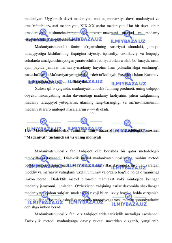  
 
madaniyati, Uyg‘onish davri madaniyati, mutloq monarxiya davri madaniyati va 
«ma’rifatchilar» asri madaniyati, XIX-XX asrlar madaniyati. Har bir davr uchun 
«madaniyat» tushunchasining o‘ziga xos mazmuni mavjud va madaniy 
rivojlanishdagi o‘zgarishlar xosdir.  
Madaniyatshunoslik fanini o‘rganishning zaruriyati shundaki, jamiyat 
taraqqiyotiga kishilarining faqatgina siyosiy, iqtisodiy, texnikaviy va huquqiy 
sohalarda amalga oshirayotgan yaratuvchilik faoliyati bilan erishib bo‘lmaydi, inson 
ayni paytda jamiyat ma’naviy-madaniy hayotini ham yuksaltirishga erishmog‘i 
zarur bo‘ladi. «Ma’naviyat yo‘q joyda, – deb ta’kidlaydi Prezident Islom Karimov, 
– hech qachon baxt-saodat bo‘lmaydi». 
Xulosa qilib aytganda, madaniyatshunoslik fanining predmeti, uning tadqiqot 
obyekti insoniyatning asrlar davomidagi madaniy faoliyatini, jahon xalqlarining 
madaniy taraqqiyot yutuqlarini, ularning rang-barangligi va ma’no-mazmunini, 
madaniyatlararo muloqot masalalarini qamrab oladi. 
 
 
1.2. Madaniyatshunoslik fanining ilmiy-nazariy va metodologik asoslari. 
“Madaniyat” tushunchasi va uning mohiyati 
 
Madaniyatshunoslik fani tadqiqot olib borishda bir qator metodologik 
tamoyillarga tayanadi. Dialektik metod madaniyatshunoslikning muhim metodi 
bo‘lib, insoniyatning madaniy hayotini, ming yillar davomida insonlar yaratgan 
moddiy va ma’naviy yutuqlarni yaxlit, umumiy va o‘zaro bog‘liq holda o‘rganishga 
imkon beradi. Dialektik metod biron-bir mamlakat yoki mintaqada kechgan 
madaniy jarayonni, jumladan, O‘zbekiston xalqining asrlar davomida shakllangan 
madaniyatini jahon xalqlari madaniyati rivoji bilan uzviy bog‘liq holda o‘rganish, 
tadqiq qilishga ko‘maklashadi va madaniy taraqqiyotga xos umumiy qonuniyatlarini 
ochishga imkon beradi. 
  
Madaniyatshunoslik fani o‘z tadqiqotlarida tarixiylik metodiga asoslanadi. 
Tarixiylik metodi madaniyatga davriy nuqtai nazaridan o‘zgarib, yangilanib, 
15 
