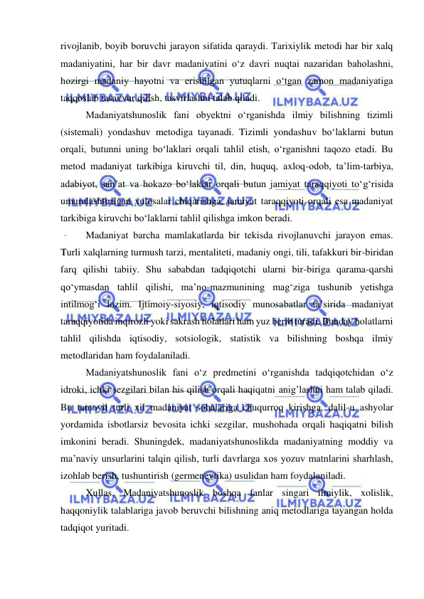  
 
rivojlanib, boyib boruvchi jarayon sifatida qaraydi. Tarixiylik metodi har bir xalq 
madaniyatini, har bir davr madaniyatini o‘z davri nuqtai nazaridan baholashni, 
hozirgi madaniy hayotni va erishilgan yutuqlarni o‘tgan zamon madaniyatiga 
taqqoslab tasavvur qilish, tasvirlashni talab qiladi.  
Madaniyatshunoslik fani obyektni o‘rganishda ilmiy bilishning tizimli 
(sistemali) yondashuv metodiga tayanadi. Tizimli yondashuv bo‘laklarni butun 
orqali, butunni uning bo‘laklari orqali tahlil etish, o‘rganishni taqozo etadi. Bu 
metod madaniyat tarkibiga kiruvchi til, din, huquq, axloq-odob, ta’lim-tarbiya, 
adabiyot, san’at va hokazo bo‘laklar orqali butun jamiyat taraqqiyoti to‘g‘risida 
umumlashtirilgan xulosalar chiqarishga, jamiyat taraqqiyoti orqali esa madaniyat 
tarkibiga kiruvchi bo‘laklarni tahlil qilishga imkon beradi. 
Madaniyat barcha mamlakatlarda bir tekisda rivojlanuvchi jarayon emas. 
Turli xalqlarning turmush tarzi, mentaliteti, madaniy ongi, tili, tafakkuri bir-biridan 
farq qilishi tabiiy. Shu sababdan tadqiqotchi ularni bir-biriga qarama-qarshi 
qo‘ymasdan tahlil qilishi, ma’no-mazmunining mag‘ziga tushunib yetishga 
intilmog‘i lozim. Ijtimoiy-siyosiy, iqtisodiy munosabatlar ta’sirida madaniyat 
taraqqiyotida inqirozli yoki sakrash holatlari ham yuz berib turadi. Bunday holatlarni 
tahlil qilishda iqtisodiy, sotsiologik, statistik va bilishning boshqa ilmiy 
metodlaridan ham foydalaniladi. 
Madaniyatshunoslik fani o‘z predmetini o‘rganishda tadqiqotchidan o‘z 
idroki, ichki sezgilari bilan his qilish orqali haqiqatni anig’lashni ham talab qiladi. 
Bu tamoyil turli xil madaniyat sohalariga chuqurroq kirishga, dalil-u ashyolar 
yordamida isbotlarsiz bevosita ichki sezgilar, mushohada orqali haqiqatni bilish 
imkonini beradi. Shuningdek, madaniyatshunoslikda madaniyatning moddiy va 
ma’naviy unsurlarini talqin qilish, turli davrlarga xos yozuv matnlarini sharhlash, 
izohlab berish, tushuntirish (germenevtika) usulidan ham foydalaniladi. 
Xullas, Madaniyatshunoslik boshqa fanlar singari ilmiylik, xolislik, 
haqqoniylik talablariga javob beruvchi bilishning aniq metodlariga tayangan holda 
tadqiqot yuritadi. 
