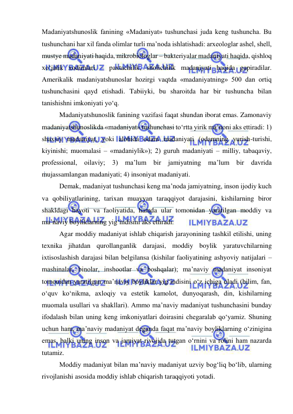  
 
Madaniyatshunoslik fanining «Madaniyat» tushunchasi juda keng tushuncha. Bu 
tushunchani har xil fanda olimlar turli ma’noda ishlatishadi: arxeologlar ashel, shell, 
mustye madaniyati haqida, mikrobiologlar – bakteriyalar madaniyati haqida, qishloq 
xo‘jalik xodimlari – paxtachilik, sholichilik madaniyati haqida gapiradilar. 
Amerikalik madaniyatshunoslar hozirgi vaqtda «madaniyatning» 500 dan ortiq 
tushunchasini qayd etishadi. Tabiiyki, bu sharoitda har bir tushuncha bilan 
tanishishni imkoniyati yo‘q. 
Madaniyatshunoslik fanining vazifasi faqat shundan iborat emas. Zamonaviy 
madaniyatshunoslikda «madaniyat» tushunchasi to‘rtta yirik ma’noni aks ettiradi: 1) 
shaxsiy madaniyat, yoki alohida odam madaniyati (odamning yurish-turishi, 
kiyinishi; muomalasi – «madaniylik»); 2) guruh madaniyati – milliy, tabaqaviy, 
professional, oilaviy; 3) ma’lum bir jamiyatning ma’lum bir davrida 
mujassamlangan madaniyati; 4) insoniyat madaniyati. 
Demak, madaniyat tushunchasi keng ma’noda jamiyatning, inson ijodiy kuch 
va qobiliyatlarining, tarixan muayyan taraqqiyot darajasini, kishilarning biror 
shakldagi hayoti va faoliyatida, hamda ular tomonidan yaratilgan moddiy va 
ma’naviy boyliklarning yig‘indisini aks ettiradi. 
Agar moddiy madaniyat ishlab chiqarish jarayonining tashkil etilishi, uning 
texnika jihatdan qurollanganlik darajasi, moddiy boylik yaratuvchilarning 
ixtisoslashish darajasi bilan belgilansa (kishilar faoliyatining ashyoviy natijalari – 
mashinalar, binolar, inshootlar va boshqalar); ma’naviy madaniyat insoniyat 
tomonidan yaratilgan ma’naviy boyliklar yig‘indisini o‘z ichiga oladi (bilim, fan, 
o‘quv ko‘nikma, axloqiy va estetik kamolot, dunyoqarash, din, kishilarning 
muomala usullari va shakllari). Ammo ma’naviy madaniyat tushunchasini bunday 
ifodalash bilan uning keng imkoniyatlari doirasini chegaralab qo‘yamiz. Shuning 
uchun ham, ma’naviy madaniyat deganda faqat ma’naviy boyliklarning o‘zinigina 
emas, balki uning inson va jamiyat rivojida tutgan o‘rnini va rolini ham nazarda 
tutamiz. 
Moddiy madaniyat bilan ma’naviy madaniyat uzviy bog‘liq bo‘lib, ularning 
rivojlanishi asosida moddiy ishlab chiqarish taraqqiyoti yotadi. 
