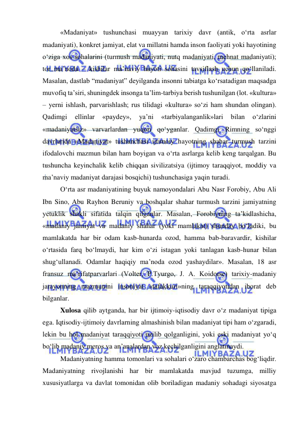  
 
«Madaniyat» tushunchasi muayyan tarixiy davr (antik, o‘rta asrlar 
madaniyati), konkret jamiyat, elat va millatni hamda inson faoliyati yoki hayotining 
o‘ziga xos sohalarini (turmush madaniyati, nutq madaniyati, mehnat madaniyati); 
tor ma’noda – kishilar ma’naviy hayoti sohasini tavsiflash uchun qo‘llaniladi. 
Masalan, dastlab “madaniyat” deyilganda insonni tabiatga ko‘rsatadigan maqsadga 
muvofiq ta’siri, shuningdek insonga ta’lim-tarbiya berish tushunilgan (lot. «kultura» 
– yerni ishlash, parvarishlash; rus tilidagi «kultura» so‘zi ham shundan olingan). 
Qadimgi 
ellinlar 
«paydey», 
ya’ni 
«tarbiyalanganlik»lari 
bilan 
o‘zlarini 
«madaniyatsiz» varvarlardan yuqori qo‘yganlar. Qadimgi Rimning so‘nggi 
davrlarida «Madaniyat» tushunchasi ijtimoiy hayotning shahar turmush tarzini 
ifodalovchi mazmun bilan ham boyigan va o‘rta asrlarga kelib keng tarqalgan. Bu 
tushuncha keyinchalik kelib chiqqan sivilizatsiya (ijtimoy taraqqiyot, moddiy va 
ma’naviy madaniyat darajasi bosqichi) tushunchasiga yaqin turadi. 
O‘rta asr madaniyatining buyuk namoyondalari Abu Nasr Forobiy, Abu Ali 
Ibn Sino, Abu Rayhon Beruniy va boshqalar shahar turmush tarzini jamiyatning 
yetuklik shakli sifatida talqin qilganlar. Masalan, Forobiyning ta’kidlashicha, 
«madaniy jamiyat va madaniy shahar (yoki mamlakat) shunday bo‘ladiki, bu 
mamlakatda har bir odam kasb-hunarda ozod, hamma bab-baravardir, kishilar 
o‘rtasida farq bo‘lmaydi, har kim o‘zi istagan yoki tanlagan kasb-hunar bilan 
shug‘ullanadi. Odamlar haqiqiy ma’noda ozod yashaydilar». Masalan, 18 asr 
fransuz ma’rifatparvarlari (Volter, P.Tyurgo, J. A. Koidorse) tarixiy-madaniy 
jarayonning mazmunini insoniyat «tafakkuri»ning taraqqiyotidan iborat deb 
bilganlar. 
Xulosa qilib aytganda, har bir ijtimoiy-iqtisodiy davr o‘z madaniyat tipiga 
ega. Iqtisodiy-ijtimoiy davrlarning almashinish bilan madaniyat tipi ham o‘zgaradi, 
lekin bu hol madaniyat taraqqiyoti uzilib qolganligini, yoki eski madaniyat yo‘q 
bo‘lib madaniy meros va an’analardan voz kechilganligini anglatmaydi. 
Madaniyatning hamma tomonlari va sohalari o‘zaro chambarchas bog‘liqdir. 
Madaniyatning rivojlanishi har bir mamlakatda mavjud tuzumga, milliy 
xususiyatlarga va davlat tomonidan olib boriladigan madaniy sohadagi siyosatga 
