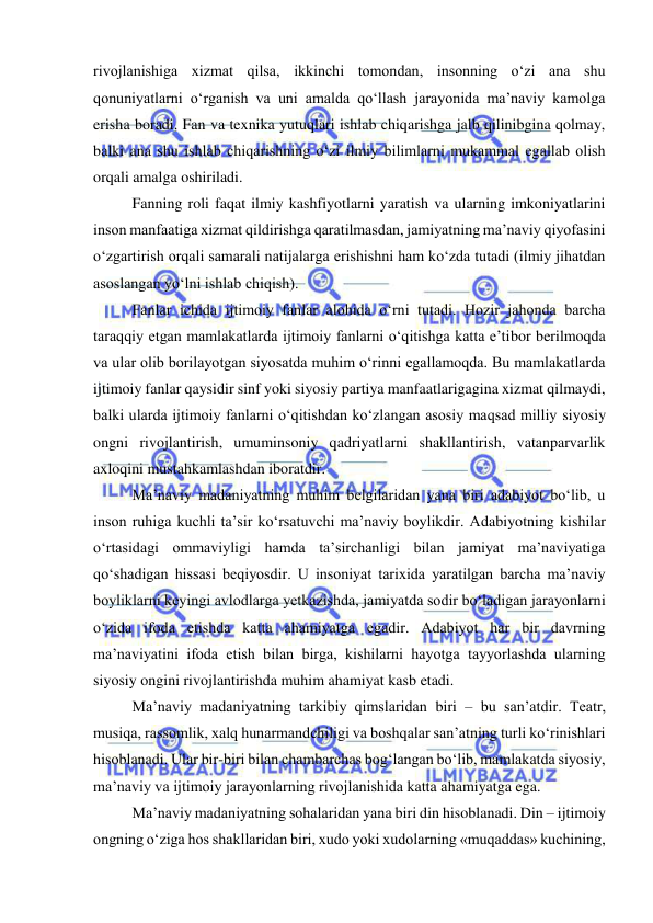  
 
rivojlanishiga xizmat qilsa, ikkinchi tomondan, insonning o‘zi ana shu 
qonuniyatlarni o‘rganish va uni amalda qo‘llash jarayonida ma’naviy kamolga 
erisha boradi. Fan va texnika yutuqlari ishlab chiqarishga jalb qilinibgina qolmay, 
balki ana shu ishlab chiqarishning o‘zi ilmiy bilimlarni mukammal egallab olish 
orqali amalga oshiriladi. 
Fanning roli faqat ilmiy kashfiyotlarni yaratish va ularning imkoniyatlarini 
inson manfaatiga xizmat qildirishga qaratilmasdan, jamiyatning ma’naviy qiyofasini 
o‘zgartirish orqali samarali natijalarga erishishni ham ko‘zda tutadi (ilmiy jihatdan 
asoslangan yo‘lni ishlab chiqish). 
Fanlar ichida ijtimoiy fanlar alohida o‘rni tutadi. Hozir jahonda barcha 
taraqqiy etgan mamlakatlarda ijtimoiy fanlarni o‘qitishga katta e’tibor berilmoqda 
va ular olib borilayotgan siyosatda muhim o‘rinni egallamoqda. Bu mamlakatlarda 
ijtimoiy fanlar qaysidir sinf yoki siyosiy partiya manfaatlarigagina xizmat qilmaydi, 
balki ularda ijtimoiy fanlarni o‘qitishdan ko‘zlangan asosiy maqsad milliy siyosiy 
ongni rivojlantirish, umuminsoniy qadriyatlarni shakllantirish, vatanparvarlik 
axloqini mustahkamlashdan iboratdir. 
Ma’naviy madaniyatning muhim belgilaridan yana biri adabiyot bo‘lib, u 
inson ruhiga kuchli ta’sir ko‘rsatuvchi ma’naviy boylikdir. Adabiyotning kishilar 
o‘rtasidagi ommaviyligi hamda ta’sirchanligi bilan jamiyat ma’naviyatiga 
qo‘shadigan hissasi beqiyosdir. U insoniyat tarixida yaratilgan barcha ma’naviy 
boyliklarni keyingi avlodlarga yetkazishda, jamiyatda sodir bo‘ladigan jarayonlarni 
o‘zida ifoda etishda katta ahamiyatga egadir. Adabiyot har bir davrning 
ma’naviyatini ifoda etish bilan birga, kishilarni hayotga tayyorlashda ularning 
siyosiy ongini rivojlantirishda muhim ahamiyat kasb etadi. 
Ma’naviy madaniyatning tarkibiy qimslaridan biri – bu san’atdir. Teatr, 
musiqa, rassomlik, xalq hunarmandchiligi va boshqalar san’atning turli ko‘rinishlari 
hisoblanadi. Ular bir-biri bilan chambarchas bog‘langan bo‘lib, mamlakatda siyosiy, 
ma’naviy va ijtimoiy jarayonlarning rivojlanishida katta ahamiyatga ega. 
Ma’naviy madaniyatning sohalaridan yana biri din hisoblanadi. Din – ijtimoiy 
ongning o‘ziga hos shakllaridan biri, xudo yoki xudolarning «muqaddas» kuchining, 
