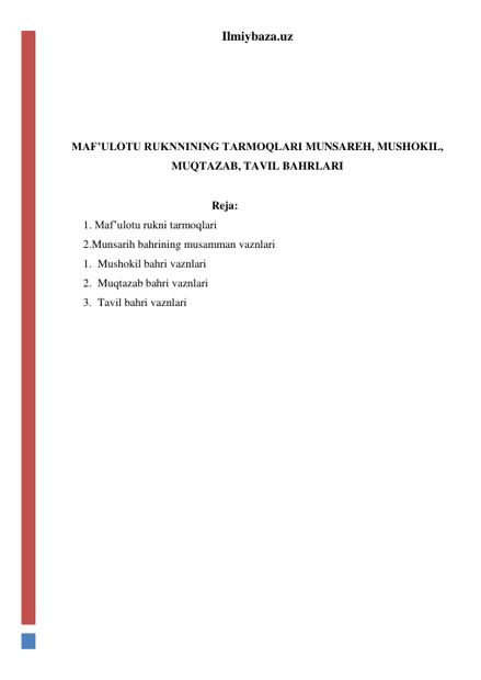 Ilmiybaza.uz 
 
 
 
 
MAF’ULOTU RUKNNINING TARMOQLARI MUNSAREH, MUSHOKIL, 
MUQTAZAB, TAVIL BAHRLARI 
 
Reja: 
1. Maf’ulotu rukni tarmoqlari  
2.Munsarih bahrining musamman vaznlari 
1. Mushokil bahri vaznlari 
2. Muqtazab bahri vaznlari 
3. Tavil bahri vaznlari 
 
 
 
 
 
 
 
 
 
 
 
 
 
 
 
