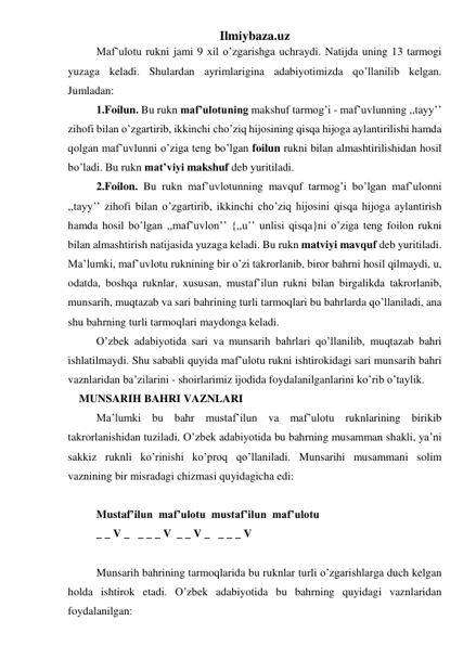 Ilmiybaza.uz 
 
Maf’ulotu rukni jami 9 xil o’zgarishga uchraydi. Natijda uning 13 tarmogi 
yuzaga keladi. Shulardan ayrimlarigina adabiyotimizda qo’llanilib kelgan. 
Jumladan: 
1.Foilun. Bu rukn maf’ulotuning makshuf tarmog’i - maf’uvlunning ,,tayy’’ 
zihofi bilan o’zgartirib, ikkinchi cho’ziq hijosining qisqa hijoga aylantirilishi hamda 
qolgan maf’uvlunni o’ziga teng bo’lgan foilun rukni bilan almashtirilishidan hosil 
bo’ladi. Bu rukn mat’viyi makshuf deb yuritiladi. 
2.Foilon. Bu rukn maf’uvlotunning mavquf tarmog’i bo’lgan maf’ulonni 
,,tayy’’ zihofi bilan o’zgartirib, ikkinchi cho’ziq hijosini qisqa hijoga aylantirish 
hamda hosil bo’lgan ,,maf’uvlon’’ {,,u’’ unlisi qisqa}ni o’ziga teng foilon rukni 
bilan almashtirish natijasida yuzaga keladi. Bu rukn matviyi mavquf deb yuritiladi. 
Ma’lumki, maf’uvlotu ruknining bir o’zi takrorlanib, biror bahrni hosil qilmaydi, u, 
odatda, boshqa ruknlar, xususan, mustaf’ilun rukni bilan birgalikda takrorlanib, 
munsarih, muqtazab va sari bahrining turli tarmoqlari bu bahrlarda qo’llaniladi, ana 
shu bahrning turli tarmoqlari maydonga keladi. 
 
O’zbek adabiyotida sari va munsarih bahrlari qo’llanilib, muqtazab bahri 
ishlatilmaydi. Shu sababli quyida maf’ulotu rukni ishtirokidagi sari munsarih bahri 
vaznlaridan ba’zilarini - shoirlarimiz ijodida foydalanilganlarini ko’rib o’taylik. 
    MUNSARIH BAHRI VAZNLARI 
 
Ma’lumki bu bahr mustaf’ilun va maf’ulotu ruknlarining birikib 
takrorlanishidan tuziladi. O’zbek adabiyotida bu bahrning musamman shakli, ya’ni 
sakkiz ruknli ko’rinishi ko’proq qo’llaniladi. Munsarihi musammani solim 
vaznining bir misradagi chizmasi quyidagicha edi: 
 
 
Mustaf’ilun  maf’ulotu  mustaf’ilun  maf’ulotu  
 
_ _ V _   _ _ _ V  _ _ V _   _ _ _ V 
 
 
Munsarih bahrining tarmoqlarida bu ruknlar turli o’zgarishlarga duch kelgan 
holda ishtirok etadi. O’zbek adabiyotida bu bahrning quyidagi vaznlaridan 
foydalanilgan: 
