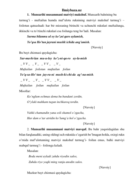 Ilmiybaza.uz 
1. Munsarihi musammani matviyi makshuf. Munsarih bahrining bu 
tarmog’i - muftailun hamda maf’ulotu ruknining matviyi makshuf tarmog’i – 
foilotun qatnashadi: har bir misraning birinchi va uchunchi ruknlari muftailunga, 
ikkinchi va to’rtinchi ruknlari esa foilunga teng bo’ladi. Masalan: 
 
Surma bilanmu ul oy ko’zni qaro aylamish,  
 
Yo’qsa Ho’tan jayrani mushk ichida ang’amish. 
 
 
 
 
 
 
 
 
 
{Navoiy} 
Bu bayt chizmasi quydagicha: 
 Sur-ma-bi-lan  mu-u-loy  ko’z-ni-qa-ro   ay-la-mish 
  _ V V _   _ V _   _ V V _    _ V _ 
 Muftailun    foilotun   muftailun    foilun  
 Yo’q-sa-Ho’-tan  jay-ra-ni  mush-ki-chi-da  ag’-na-mish. 
  _ V V _    _ V _   _ V V _    _ V _  
 Muftailun     foilun    muftailun    foilun 
Misollar: 
Ko’nglum ochmas dema bu bandani zordin, 
O’ylaki mahkam tugun inchkaroq tordin. 
 
 
 
 
 
 
 
{Navoiy} 
Vahki chamandin yana esli shamol o’zgacha, 
Har dam o’tar atridin ko’lumg’a hol o’zgacha. 
 
 
 
 
 
 
 
{Navoiy}   
2. Munsarihi musammani matviyi mavquf. Bu bahr yuqoridagidan shu 
bilan farqlanadiki, uning oldingi uch ruknida o’zgarish bo’lmagan holda, oxirgi rukn 
o’rnida maf’ulotunning matviyi makshuf tarmog’i- foilun emas, balki matviyi 
mabquf tarmog’i - foilonga keladi. 
Masalan: 
  Boda meni ayladi zuhdu riyodin xalos, 
  Zuhdu riyo yoqki ming ranju anodin xalos. 
 
 
 
 
 
 
 
 
 
{Navoiy} 
Mazkur bayt chizmasi quydagicha: 
