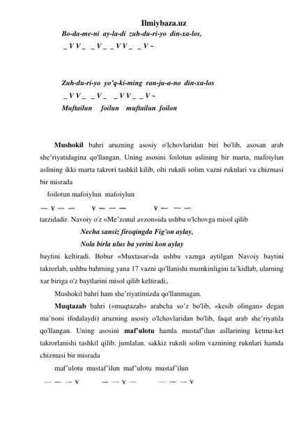 Ilmiybaza.uz 
Bo-da-me-ni  ay-la-di  zuh-du-ri-yo  din-xa-los, 
 _ V V _   _ V _  _ V V _   _ V ~ 
 
 
Zuh-du-ri-yo  yo’q-ki-ming  ran-ju-a-no  din-xa-los 
 _ V V _   _ V _    _ V V _  _ V ~ 
Muftailun     foilun    muftailun  foilon 
 
 
Mushokil bahri aruzning asosiy o'lchovlaridan biri bo'lib, asosan arab 
she’riyatidagina qo'llangan. Uning asosini foilotun aslining bir marta, mafoiylun 
aslining ikki marta takrori tashkil kilib, olti ruknli solim vazni ruknlari va chizmasi 
bir misrada 
    foilotun mafoiylun  mafoiylun 
 
tarzidadir. Navoiy o'z «Me’zonul avzon»ida ushbu o'lchovga misol qilib 
Necha sansiz firoqingda Fig'on aylay, 
Nola birla ulus ba yerini kon aylay 
baytini keltiradi. Bobur «Muxtasar»da ushbu vaznga aytilgan Navoiy baytini 
takrorlab, ushbu bahrning yana 17 vazni qo'llanishi mumkinligini ta’kidlab, ularning 
xar biriga o'z baytlarini misol qilib keltiradi  
Mushokil bahri ham she’riyatimizda qo'llanmagan. 
Muqtazab bahri («muqtazab» arabcha so’z bo'lib, «kesib olingan» degan 
ma’noni ifodalaydi) aruzning asosiy o'lchovlaridan bo'lib, faqat arab she’riyatila 
qo'llangan. Uning asosini maf’ulotu hamla mustaf’ilun asllarining ketma-ket 
takrorlanishi tashkil qilib, jumlalan. sakkiz ruknli solim vaznining ruknlari hamda 
chizmasi bir misrada  
maf’ulotu  mustaf’ilun  maf’ulotu  mustaf’ilun 
  
 
