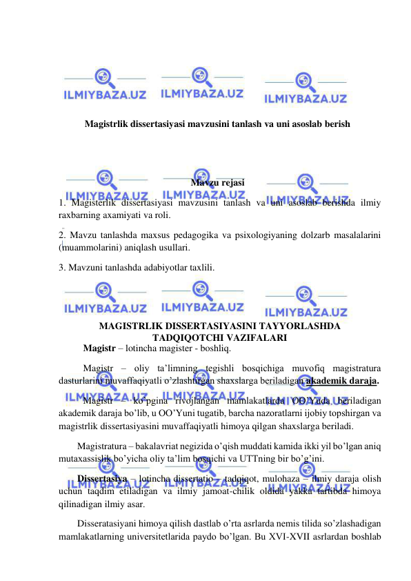  
 
 
 
 
 
Magistrlik dissertasiyasi mavzusini tanlash va uni asoslab berish 
 
 
Mavzu rejasi 
1. Magisterlik dissertasiyasi mavzusini tanlash va uni asoslab berishda ilmiy 
raxbarning axamiyati va roli. 
2. Mavzu tanlashda maxsus pedagogika va psixologiyaning dolzarb masalalarini 
(muammolarini) aniqlash usullari. 
3. Mavzuni tanlashda adabiyotlar taxlili. 
 
 
MAGISTRLIK DISSERTASIYASINI TAYYORLASHDA  
TADQIQOTCHI VAZIFALARI 
   Magistr – lotincha magister - boshliq. 
 Magistr – oliy ta’limning tegishli bosqichiga muvofiq magistratura 
dasturlarini muvaffaqiyatli o’zlashtirgan shaxslarga beriladigan akademik daraja. 
 Magistr – ko’pgina rivojlangan mamlakatlarda OO’Yuda beriladigan 
akademik daraja bo’lib, u OO’Yuni tugatib, barcha nazoratlarni ijobiy topshirgan va 
magistrlik dissertasiyasini muvaffaqiyatli himoya qilgan shaxslarga beriladi. 
Magistratura – bakalavriat negizida o’qish muddati kamida ikki yil bo’lgan aniq 
mutaxassislik bo’yicha oliy ta’lim bosqichi va UTTning bir bo’g’ini. 
Dissertasiya – lotincha dissertatio – tadqiqot, mulohaza – ilmiy daraja olish 
uchun taqdim etiladigan va ilmiy jamoat-chilik oldida yakka tartibda himoya 
qilinadigan ilmiy asar. 
Disseratasiyani himoya qilish dastlab o’rta asrlarda nemis tilida so’zlashadigan 
mamlakatlarning universitetlarida paydo bo’lgan. Bu XVI-XVII asrlardan boshlab 
