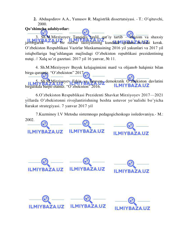  
 
2.  Abduqodirov A.A., Yunusov R. Magistrlik dissertatsiyasi. - T.: O’qituvchi, 
2000. 
Qo’shimcha adabiyotlar: 
  
3. Sh.M.Mirziyoyev Tanqidiy taxlil, qat’iy tartib – intizom va shaxsiy 
javobgarlik – xar bir raxbar faoliyatining kundalik qoidasi bo’lishi kerak. 
O’zbekiston Respublikasi Vazirlar Maxkamasining 2016 yil yakunlari va 2017 yil 
istiqbollariga bag’ishlangan majlisdagi O’zbekiston republikasi prezidentining 
nutqi. // Xalq so’zi gazetasi. 2017 yil 16 yanvar, № 11. 
  
4. Sh.M.Mirziyoyev Buyuk kelajagimizni mard va olijanob halqimiz bilan 
birga quramiz. “O’zbekiston” 2017. 
  
5. Sh.M.Mirziyoyev Erkin va farovon, demokratik O’zbekiston davlatini 
birgalikda barpo etamiz. “O’zbekiston” 2016. 
6.O’zbekiston Respublikasi Prezidenti Shavkat Mirziyoyev 2017—2021 
yillarda O’zbekistonni rivojlantirishning beshta ustuvor yo’nalishi bo’yicha 
harakat strategiyasi. 7 yanvar 2017 yil 
7.Kuzminoy I.V Metodы sistemnogo pedagogicheskogo issledovaniya.- M.: 
2002. 
 
