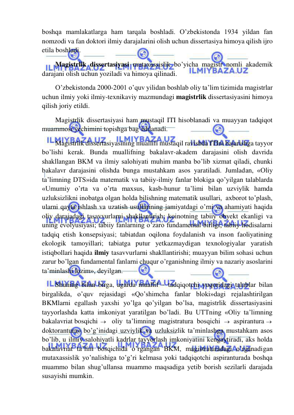  
 
boshqa mamlakatlarga ham tarqala boshladi. O’zbekistonda 1934 yildan fan 
nomzodi va fan doktori ilmiy darajalarini olish uchun dissertasiya himoya qilish ijro 
etila boshladi. 
Magistrlik dissertasiyasi mutaxassislik bo’yicha magistr nomli akademik 
darajani olish uchun yoziladi va himoya qilinadi.  
O’zbekistonda 2000-2001 o’quv yilidan boshlab oliy ta’lim tizimida magistrlar 
uchun ilmiy yoki ilmiy-texnikaviy mazmundagi magistrlik dissertasiyasini himoya 
qilish joriy etildi. 
Magistrlik dissertasiyasi ham mustaqil ITI hisoblanadi va muayyan tadqiqot 
muammosi yechimini topishga bag’ishlanadi. 
Magistrlik dissertasiyasining muallifi mustaqil ravishda ITIni bajarishga tayyor 
bo’lishi kerak. Bunda muallifning bakalavr-akadem darajasini olish davrida 
shakllangan BKM va ilmiy salohiyati muhim manba bo’lib xizmat qiladi, chunki 
bakalavr darajasini olishda bunga mustahkam asos yaratiladi. Jumladan, «Oliy 
ta’limning DTS»ida matematik va tabiiy-ilmiy fanlar blokiga qo’yilgan talablarda 
«Umumiy o’rta va o’rta maxsus, kasb-hunur ta’limi bilan uzviylik hamda 
uzluksizlikni inobatga olgan holda bilishning matematik usullari,  axborot to’plash, 
ularni qayta ishlash va uzatish usullarining jamiyatdagi o’rni va ahamiyati haqida 
oliy darajadagi tasavvurlarni shakllantirish; koinotning tabiiy obyekt ekanligi va 
uning evolyusiyasi; tabiiy fanlarning o’zaro fundamental birligi; tabiiy hodisalarni 
tadqiq etish konsepsiyasi; tabiatdan oqilona foydalanish va inson faoliyatining 
ekologik tamoyillari; tabiatga putur yetkazmaydigan texnologiyalar yaratish 
istiqbollari haqida ilmiy tasavvurlarni shakllantirishi; muayyan bilim sohasi uchun 
zarur bo’lgan fundamental fanlarni chuqur o’rganishning ilmiy va nazariy asoslarini 
ta’minlashi lozim», deyilgan. 
Shuning bilan birga, agarda muallif – tadqiqotchi yuqoridagi talablar bilan 
birgalikda, o’quv rejasidagi «Qo’shimcha fanlar bloki»dagi rejalashtirilgan 
BKMlarni egallash yaxshi yo’lga qo’yilgan bo’lsa, magistrlik dissertasiyasini 
tayyorlashda katta imkoniyat yaratilgan bo’ladi. Bu UTTning «Oliy ta’limning 
bakalavriat bosqichi  oliy ta’limning magistratura bosqichi   aspirantura  
doktorantura» bo’g’inidagi uzviylik va uzluksizlik ta’minlashga mustahkam asos 
bo’lib, u ilmiy salohiyatli kadrlar tayyorlash imkoniyatini kengaytiradi, aks holda 
bakalavriat ta’lim bosqichida o’rgangan BKM, magistraturadagi o’rganadigan 
mutaxassislik yo’nalishiga to’g’ri kelmasa yoki tadqiqotchi aspiranturada boshqa 
muammo bilan shug’ullansa muammo maqsadiga yetib borish sezilarli darajada 
susayishi mumkin. 
