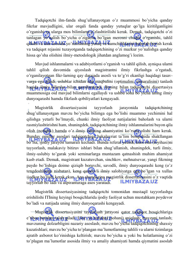  
 
Tadqiqotchi ilm-fanda shug’ullanayotgan o’z muammosi bo’yicha qanday 
fikrlar mavjudligini, ular orqali fanda qanday yutuqlar qo’lga kiritilganligini 
o’rganishi va ularga mos bilimlarni o’zlashtirilishi kerak. Demak, tadqiqotchi o’zi 
tanlagan yo’nalish bo’yicha o’zigacha bo’lgan merosni chuqur o’rganishi, tahlil 
qilishi va ular asosida yo’nalishning yutuq va kamchiliklarini baholab borish kerak 
va tadqiqot rejasini tuzayotganda tadqiqotchining o’zi mazkur yo’nalishga qanday 
hissa qo’sha olishini ilmiy-metodologik jihatdan anglamog’i lozim. 
Mavjud ishlanmalarni va adabiyotlarni o’rganish va tahlil qilish, ayniqsa ularni 
tahlil qilish davomida qiyoslash magistrantni ilmiy fikrlashga o’rgatadi, 
o’rganilayotgan fikr-larning qay darajada asosli va to’g’ri ekanligi haqidagi tasav-
vurga ega qiladi, uslublar ichidan eng maqbulini (optimalini, samaralisini) tanlash 
haqida ilmiy bilimlar bilan qurollantiradi. Buning bilan tadqiqotchi dissertasiya 
muammosiga oid mavjud bilimlarni egallaydi va ushbu soha bo’yicha uning ilmiy 
dunyoqarashi hamda fikrlash qobiliyatlari kengayadi. 
Magistrlik 
dissertasiyasini 
tayyorlash 
jarayonida 
tadqiqotchining 
shug’ullanayotgan mavzu bo’yicha bilimga ega bo’lishi muammo yechimini hal 
qilishga yetarli bo’lmaydi, chunki ilmiy faoliyat natijalarini baholash va ularni 
rasmiylashtirishni ham, shuningdek, tadqiqotchining ilmiy ishlanmalarini bayon qila 
olish (notiqlik) hamda o’z ilmiy ishining ahamiyatini ko’rsata olishi ham kerak. 
Bunday omillar asoslari tadqiqotchiga bakalavriat ta’lim bosqichida shakllangan 
bo’lsa, ijodiy jarayon samarali kechadi. Bunda referat yozish, kurs ishi (loyihasi)ni 
tayyorlash, malakaviy bitiruv ishlari bilan shug’ullanish, shuningdek, turli ilmiy, 
ilmiy-uslubiy to’garak yoki seminarlarga muntazam qatnashish muhim ahamiyat 
kasb etadi. Demak, magistrant kuzatuvchan, sinchkov, mehnatsevar, yangi fikrning 
paydo bo’lishiga doimo qiziqib boruvchi, savodli, ilmiy dunyoqarashi keng (o’z 
tengdoshlariga nisbatan), keng qamrovli ilmiy salohiyatga ega bo’lgan va xullas 
ijodkor bo’lishi kerak ekan. Ana shundagina magistrlik dissertasiyasini o’z vaqtida 
tayyorlab bo’ladi va aspiranturaga asos yaratadi. 
Magistrlik dissertasiyasining tadqiqotchi tomonidan mustaqil tayyorlashga 
erishilishi ITIning keyingi bosqichlarida ijodiy faoliyat uchun mustahkam poydevor 
bo’ladi va natijada uning ilmiy dunyoqarashi kengayadi. 
Magistrlik dissertasiyasini tayyorlash jarayoni qator tadqiqot bosqichlariga 
e’tibor berishni talab qiladi. Ular: yo’nalishni (sohani) aniqlash; mavzuni tanlash; 
mavzuning dolzarbligini nazariy asoslash; mavzu bo’yicha tadqiqotchining shaxsiy 
kuzatishlari; mavzu bo’yicha to’plangan ma’lumotlarning tahlili va ularni tizimlarga 
ajratib axborot ko’rinishiga keltirish; mavzu bo’yicha u yoki bu holatlarning o’zi 
to’plagan ma’lumotlar asosida ilmiy va amaliy ahamiyati hamda qiymatini asoslab 
