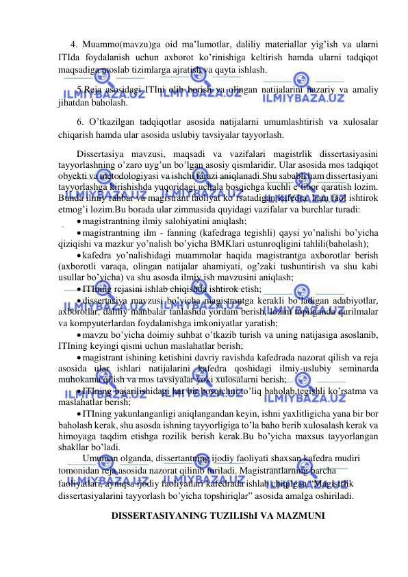  
 
4. Muammo(mavzu)ga oid ma’lumotlar, daliliy materiallar yig’ish va ularni 
ITIda foydalanish uchun axborot ko’rinishiga keltirish hamda ularni tadqiqot 
maqsadiga moslab tizimlarga ajratish va qayta ishlash. 
5.Reja asosidagi ITIni olib borish va olingan natijalarini nazariy va amaliy 
jihatdan baholash. 
6. O’tkazilgan tadqiqotlar asosida natijalarni umumlashtirish va xulosalar 
chiqarish hamda ular asosida uslubiy tavsiyalar tayyorlash. 
Dissertasiya mavzusi, maqsadi va vazifalari magistrlik dissertasiyasini 
tayyorlashning o’zaro uyg’un bo’lgan asosiy qismlaridir. Ular asosida mos tadqiqot 
obyekti va metodologiyasi va ishchi farazi aniqlanadi.Shu sababli ham dissertasiyani 
tayyorlashga kirishishda yuqoridagi uchala bosqichga kuchli e’tibor qaratish lozim. 
Bunda ilmiy rahbar va magistrant faoliyat ko’rsatadigan kafedra  ham faol ishtirok 
etmog’i lozim.Bu borada ular zimmasida quyidagi vazifalar va burchlar turadi: 
 magistrantning ilmiy salohiyatini aniqlash; 
 magistrantning ilm - fanning (kafedraga tegishli) qaysi yo’nalishi bo’yicha 
qiziqishi va mazkur yo’nalish bo’yicha BMKlari ustunroqligini tahlili(baholash); 
 kafedra yo’nalishidagi muammolar haqida magistrantga axborotlar berish 
(axborotli varaqa, olingan natijalar ahamiyati, og’zaki tushuntirish va shu kabi 
usullar bo’yicha) va shu asosda ilmiy ish mavzusini aniqlash; 
 ITIning rejasini ishlab chiqishda ishtirok etish; 
 dissertasiya mavzusi bo’yicha magistrantga kerakli bo’ladigan adabiyotlar, 
axborotlar, daliliy manbalar tanlashda yordam berish, lozim topilganda qurilmalar 
va kompyuterlardan foydalanishga imkoniyatlar yaratish; 
 mavzu bo’yicha doimiy suhbat o’tkazib turish va uning natijasiga asoslanib, 
ITIning keyingi qismi uchun maslahatlar berish; 
 magistrant ishining ketishini davriy ravishda kafedrada nazorat qilish va reja 
asosida ular ishlari natijalarini kafedra qoshidagi ilmiy-uslubiy seminarda 
muhokama qilish va mos tavsiyalar yoki xulosalarni berish; 
 ITIning bajarilishidagi har bir bosqichni to’liq baholab,tegishli ko’rsatma va 
maslahatlar berish; 
 ITIning yakunlanganligi aniqlangandan keyin, ishni yaxlitligicha yana bir bor 
baholash kerak, shu asosda ishning tayyorligiga to’la baho berib xulosalash kerak va 
himoyaga taqdim etishga rozilik berish kerak.Bu bo’yicha maxsus tayyorlangan 
shakllar bo’ladi. 
 Umuman olganda, dissertantning ijodiy faoliyati shaxsan kafedra mudiri 
tomonidan reja asosida nazorat qilinib turiladi. Magistrantlarning barcha 
faoliyatlari, ayniqsa ijodiy faoliyatlari kafedrada ishlab chiqilgan “Magistrlik 
dissertasiyalarini tayyorlash bo’yicha topshiriqlar” asosida amalga oshiriladi. 
DISSERTASIYANING TUZILIShI VA MAZMUNI 
 
