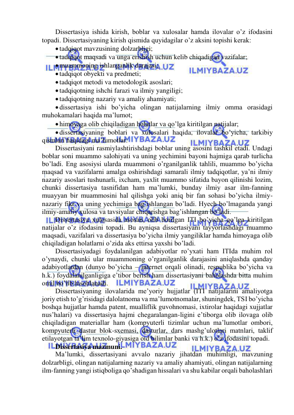  
 
Dissertasiya ishida kirish, boblar va xulosalar hamda ilovalar o’z ifodasini 
topadi. Dissertasiyaning kirish qismida quyidagilar o’z aksini topishi kerak: 
 tadqiqot mavzusining dolzarbligi; 
 tadqiqot maqsadi va unga erishish uchun kelib chiqadigan vazifalar; 
 muammoning ishlanganlik darajasi; 
 tadqiqot obyekti va predmeti; 
 tadqiqot metodi va metodologik asoslari; 
 tadqiqotning ishchi farazi va ilmiy yangiligi; 
 tadqiqotning nazariy va amaliy ahamiyati; 
 dissertasiya ishi bo’yicha olingan natijalarning ilmiy omma orasidagi 
muhokamalari haqida ma’lumot; 
 himoyaga olib chiqiladigan holatlar va qo’lga kiritilgan natijalar; 
 dissertasiyaning boblari va xulosalari haqida, ilovalar bo’yicha, tarkibiy 
qismlari haqidagi ma’lumotlar. 
Dissertasiyani rasmiylashtirishdagi boblar uning asosini tashkil etadi. Undagi 
boblar soni muammo salohiyati va uning yechimini bayoni hajmiga qarab turlicha 
bo’ladi. Eng asosiysi ularda muammoni o’rganilganlik tahlili, muammo bo’yicha 
maqsad va vazifalarni amalga oshirishdagi samarali ilmiy tadqiqotlar, ya’ni ilmiy 
nazariy asoslari tushunarli, ixcham, yaxlit muammo sifatida bayon qilinishi lozim, 
chunki dissertasiya tasnifidan ham ma’lumki, bunday ilmiy asar ilm-fanning 
muayyan bir muammosini hal qilishga yoki aniq bir fan sohasi bo’yicha ilmiy-
nazariy fikr va uning yechimiga bag’ishlangan bo’ladi. Hyech bo’lmaganda yangi 
ilmiy-amaliy xulosa va tavsiyalar chiqarishga bag’ishlangan bo’ladi.  
Dissertasiya xulosasida asosan, olib borilgan ITI bo’yicha qo’lga kiritilgan 
natijalar o’z ifodasini topadi. Bu ayniqsa dissertasiyani tayyorlashdagi muammo 
maqsadi, vazifalari va dissertasiya bo’yicha ilmiy yangiliklar hamda himoyaga olib 
chiqiladigan holatlarni o’zida aks ettirsa yaxshi bo’ladi. 
Dissertasiyadagi foydalanilgan adabiyotlar ro’yxati ham ITIda muhim rol 
o’ynaydi, chunki ular muammoning o’rganilganlik darajasini aniqlashda qanday 
adabiyotlardan (dunyo bo’yicha – internet orqali olinadi, respublika bo’yicha va 
h.k.) foydalanilganligiga e’tibor berish ham dissertasiyani baholashda bitta muhim 
omil bo’lib hisoblanadi. 
Dissertasiyaning ilovalarida me’yoriy hujjatlar (ITI natijalarini amaliyotga 
joriy etish to’g’risidagi dalolatnoma va ma’lumotnomalar, shuningdek, TSI bo’yicha 
boshqa hujjatlar hamda patent, mualliflik guvohnomasi, ixtirolar haqidagi xujjatlar 
nus’halari) va dissertasiya hajmi chegaralangan-ligini e’tiborga olib ilovaga olib 
chiqiladigan materiallar ham (kompyuterli tizimlar uchun ma’lumotlar ombori, 
kompyuterli dastur blok-sxemasi, dasturlar, dars mashg’ulotlari matnlari, taklif 
etilayotgan ta’lim texnolo-giyasiga oid bilimlar banki va h.k.) o’z ifodasini topadi. 
Dissertasiya mazmuni.  
Ma’lumki, dissertasiyani avvalo nazariy jihatdan muhimligi, mavzuning 
dolzarbligi, olingan natijalarning nazariy va amaliy ahamiyati, olingan natijalarning 
ilm-fanning yangi istiqboliga qo’shadigan hissalari va shu kabilar orqali baholashlari 
