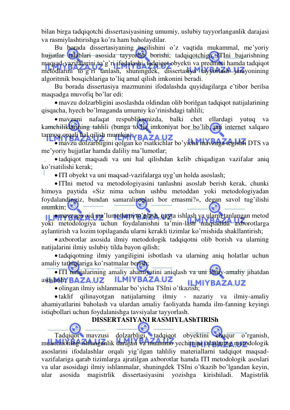  
 
bilan birga tadqiqotchi dissertasiyasining umumiy, uslubiy tayyorlanganlik darajasi 
va rasmiylashtirishga ko’ra ham baholaydilar. 
Bu borada dissertasiyaning tuzilishini o’z vaqtida mukammal, me’yoriy 
hujjatlar talablari asosida tayyorlab borishi, tadqiqotchiga ITIni bajarishning 
maqsad-vazifalarini to’g’ri ifodalashi, tadqiqot obyekti va predmeti hamda tadqiqot 
metodlarini to’g’ri tanlash, shuningdek, dissertasiya tayyorlash jarayonining 
algoritmik bosqichlariga to’liq amal qilish imkonini beradi. 
Bu borada dissertasiya mazmunini ifodalashda quyidagilarga e’tibor berilsa 
maqsadga muvofiq bo’lar edi: 
 mavzu dolzarbligini asoslashda oldindan olib borilgan tadqiqot natijalarining 
qisqacha, hyech bo’lmaganda umumiy ko’rinishdagi tahlili; 
 mavzuni nafaqat respublikamizda, balki chet ellardagi yutuq va 
kamchiliklarining tahlili (bunga to’liq imkoniyat bor bo’lib, uni internet xalqaro 
tarmoq orqali hal qilish mumkin); 
 mavzu dolzarbligini qolgan ko’rsatkichlar bo’yicha mavzuga tegishli DTS va 
me’yoriy hujjatlar hamda daliliy ma’lumotlar; 
 tadqiqot maqsadi va uni hal qilishdan kelib chiqadigan vazifalar aniq 
ko’rsatilishi kerak; 
 ITI obyekt va uni maqsad-vazifalarga uyg’un holda asoslash; 
 ITIni metod va metodologiyasini tanlashni asoslab berish kerak, chunki 
himoya paytida «Siz nima uchun ushbu metoddan yoki metodologiyadan 
foydalandingiz, bundan samaraliroqlari bor emasmi?», degan savol tug’ilishi 
mumkin; 
 mavzuga oid ma’lumotlarni to’plash, qayta ishlash va ularni tanlangan metod 
yoki metodologiya uchun foydalanishni ta’min-lash maqsadida axborotlarga 
aylantirish va lozim topilaganda ularni kerakli tizimlar ko’rnishida shakllantirish; 
 axborotlar asosida ilmiy metodologik tadqiqotni olib borish va ularning 
natijalarini ilmiy uslubiy tilda bayon qilish; 
 tadqiqotning ilmiy yangiligini isbotlash va ularning aniq holatlar uchun 
amaliy tatbiqlariga ko’rsatmalar berish; 
 ITI natijalarining amaliy ahamiyatini aniqlash va uni ilmiy-amaliy jihatdan 
asoslash; 
 olingan ilmiy ishlanmalar bo’yicha TSIni o’tkazish; 
 taklif qilinayotgan natijalarning ilmiy - nazariy va ilmiy-amaliy 
ahamiyatlarini baholash va ulardan amaliy faoliyatda hamda ilm-fanning keyingi 
istiqbollari uchun foydalanishga tavsiyalar tayyorlash. 
DISSERTASIYANI RASMIYLAShTIRISh 
 
Tadqiqot mavzusi dolzarbligi, tadqiqot obyektini chuqur o’rganish, 
muammoning ishlanganlik darajasi va muammo yechimini izlashning mutodologik 
asoslarini ifodalashlar orqali yig’ilgan tahliliy materiallarni tadqiqot maqsad-
vazifalariga qarab tizimlarga ajratilgan axborotlar hamda ITI metodologik asoslari 
va ular asosidagi ilmiy ishlanmalar, shuningdek TSIni o’tkazib bo’lgandan keyin, 
ular 
asosida 
magistrlik 
dissertasiyasini 
yozishga 
kirishiladi. 
Magistrlik 
