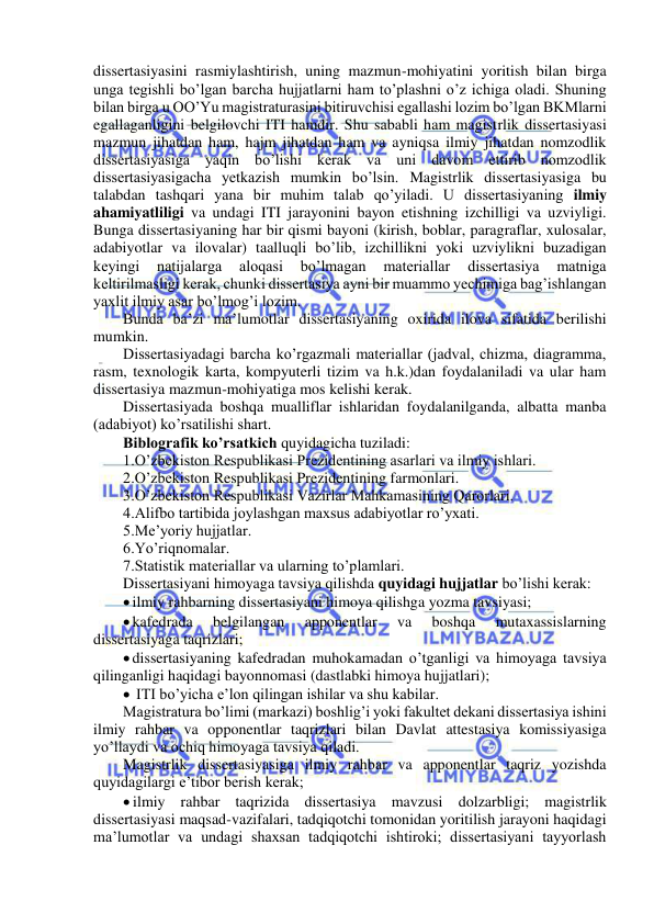  
 
dissertasiyasini rasmiylashtirish, uning mazmun-mohiyatini yoritish bilan birga 
unga tegishli bo’lgan barcha hujjatlarni ham to’plashni o’z ichiga oladi. Shuning 
bilan birga u OO’Yu magistraturasini bitiruvchisi egallashi lozim bo’lgan BKMlarni 
egallaganligini belgilovchi ITI hamdir. Shu sababli ham magistrlik dissertasiyasi 
mazmun jihatdan ham, hajm jihatdan ham va ayniqsa ilmiy jihatdan nomzodlik 
dissertasiyasiga yaqin bo’lishi kerak va uni davom ettirib nomzodlik 
dissertasiyasigacha yetkazish mumkin bo’lsin. Magistrlik dissertasiyasiga bu 
talabdan tashqari yana bir muhim talab qo’yiladi. U dissertasiyaning ilmiy 
ahamiyatliligi va undagi ITI jarayonini bayon etishning izchilligi va uzviyligi. 
Bunga dissertasiyaning har bir qismi bayoni (kirish, boblar, paragraflar, xulosalar, 
adabiyotlar va ilovalar) taalluqli bo’lib, izchillikni yoki uzviylikni buzadigan 
keyingi 
natijalarga 
aloqasi 
bo’lmagan 
materiallar 
dissertasiya 
matniga 
keltirilmasligi kerak, chunki dissertasiya ayni bir muammo yechimiga bag’ishlangan 
yaxlit ilmiy asar bo’lmog’i lozim. 
Bunda ba’zi ma’lumotlar dissertasiyaning oxirida ilova sifatida berilishi 
mumkin. 
Dissertasiyadagi barcha ko’rgazmali materiallar (jadval, chizma, diagramma, 
rasm, texnologik karta, kompyuterli tizim va h.k.)dan foydalaniladi va ular ham 
dissertasiya mazmun-mohiyatiga mos kelishi kerak. 
Dissertasiyada boshqa mualliflar ishlaridan foydalanilganda, albatta manba 
(adabiyot) ko’rsatilishi shart. 
Biblografik ko’rsatkich quyidagicha tuziladi: 
1.O’zbekiston Respublikasi Prezidentining asarlari va ilmiy ishlari. 
2.O’zbekiston Respublikasi Prezidentining farmonlari. 
3.O’zbekiston Respublikasi Vazirlar Mahkamasining Qarorlari. 
4.Alifbo tartibida joylashgan maxsus adabiyotlar ro’yxati. 
5.Me’yoriy hujjatlar.  
6.Yo’riqnomalar. 
7.Statistik materiallar va ularning to’plamlari. 
Dissertasiyani himoyaga tavsiya qilishda quyidagi hujjatlar bo’lishi kerak: 
 ilmiy rahbarning dissertasiyani himoya qilishga yozma tavsiyasi; 
 kafedrada 
belgilangan 
apponentlar 
va 
boshqa 
mutaxassislarning 
dissertasiyaga taqrizlari; 
 dissertasiyaning kafedradan muhokamadan o’tganligi va himoyaga tavsiya 
qilinganligi haqidagi bayonnomasi (dastlabki himoya hujjatlari); 
  ITI bo’yicha e’lon qilingan ishilar va shu kabilar. 
Magistratura bo’limi (markazi) boshlig’i yoki fakultet dekani dissertasiya ishini 
ilmiy rahbar va opponentlar taqrizlari bilan Davlat attestasiya komissiyasiga 
yo’llaydi va ochiq himoyaga tavsiya qiladi. 
Magistrlik dissertasiyasiga ilmiy rahbar va apponentlar taqriz yozishda 
quyidagilargi e’tibor berish kerak; 
 ilmiy rahbar taqrizida dissertasiya mavzusi dolzarbligi; magistrlik 
dissertasiyasi maqsad-vazifalari, tadqiqotchi tomonidan yoritilish jarayoni haqidagi 
ma’lumotlar va undagi shaxsan tadqiqotchi ishtiroki; dissertasiyani tayyorlash 
