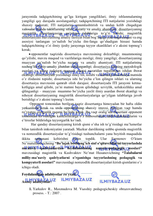  
 
jarayonida tadqiqotchining qo’lga kiritgan yangiliklari; ilmiy ishlanmalarning 
yangiligi qay darajada asoslanganligi; tadqiqotchining ITI natijalarini yozishdagi 
shaxsiy mahorati; ITI natijalarini umumlashtirish va undan kelib chiqadigan 
xulosalar hamda takliflarning sifati, nazariy va amaliy ahamiyati; dissertasiyaning 
magistrlik dissertasiyasiga qo’yilgan talablariga to’g’ri kelishi; magistrlik 
dissertasiyasi mavzusining amaliy faoliyat bilan bog’liqligi yoki unga aloqasi va eng 
asosiysi tanlangan yo’nalish bo’yicha ilm-fanga qo’shadigan hissasi hamda 
tadqiqotchining o’zi ilmiy ijodiy jarayonga tayyor ekanliklari o’z aksini topmog’i 
kerak; 
 opponentlar taqrizida dissertasiya mavzusining dolzarbligi; muammoning 
qo’yilishi, mavzu maqsad va vazifalariga mosligi; ilmiy yangiligi; dissertasiyaning 
muayyan yo’nalish bo’yicha nazariy va amaliy ahamiyati; ITI natijalarining 
nechog’lik ilmiy-amaliy jihatdan asoslanganligi; dissertasiya ishining metodologik 
asoslari va uning tadqiqot maqsadi nuqtai nazaridan tugallangan ishdan iborat 
ekanligi; dissertasiyani yozishdagi ilmiy tili, uslubi va ularning dissertasiya matnida 
o’z ifodasini topishi; dissertasiya ishi bo’yicha e’lon qilingin ishlari va ularning 
dissertasiya mavzusini qamrab olish darajasi; dissertasiyada ITI jarayoni ketma-
ketligiga amal qilishi, ya’ni matnni bayon qilishdagi uzviylik, uzluksizlikka amal 
qilinganligi – muayyan  muammo bo’yicha yaxlit ilmiy asardan iborat ekanligi va 
nihoyat dissertasiyaning magistrlik dissertasiyalariga qo’yilgan talablariga javob 
berishligi o’z aksini topmog’i lozim. 
 Opponent tomonidan berilgan taqriz dissertantga himoyadan bir hafta oldin 
yetkazilishi kerak va unda opponentning shaxsiy imzosi, berilgan vaqt hamda 
ro’yxatga olinganlik raqami bo’lishi kerak. Bu vaqt oralig’ida dissertant opponent 
tomonidan ko’rsatilgan kamchiliklarga o’z munosabatini, taklif-mulohazalarini va 
e’tirozlar bildirishga tayyorgarlik ko’radi. 
 Har qanday dissertasiyaning kirish qismi o’sha ish to’g’risidagi ma’lumotlar 
bilan tanishish imkoniyatini yaratadi. Mazkur darslikning ushbu qismida magistrlik 
va nomzodlik dissertasiyalar to’g’risidagi tushunchalarni yana boyitish maqsadida 
ikkita 
namunani 
keltirishni 
lozim 
topdik. 
Ular 
Farmonov 
O’ktam 
Ne’matullayevichning “Bo’lajak boshlang’ich sinf o’qituvchilarini tayyorlashda 
ma’naviy 
qadriyatlardan 
foydalanishning 
nazariy-pedagogik 
asoslari” 
mavzusidagi magistrlik va Kushvaktov Ne’mat Husanovichning “Talabalarni 
milliy-ma’naviy qadriyatlarni o’rganishga tayyorlashning pedagogik va 
kompyuterli asoslari” mavzusidagi nomzodlik dissertasiyalari kirish qismlarini o’z 
ichiga oladi.  
Foydalanilgan adabiyotlar ro`yxati. 
Asosiy adabiyotlar: 
1. Yarkulov R., Maxmudova M. Vыsshiy pedagogicheskiy obrazovatelnыy 
prosess. - T.: 2007 . 
