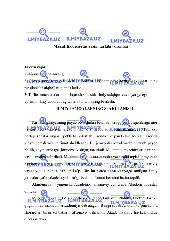  
 
 
 
 
 
Magistrlik dissertasiyasini tarkibiy qismlari 
 
 
Mavzu rejasi: 
1. Mavzuning dolzarbligi. 
2. O’zbekiston Respublikasida uzluksiz ta’lim tizimining hozirgi ahvoli va uning 
rivojlanish istiqbollariga mos kelishi. 
3. Ta’lim muassasalarini boshqarish sohasida ilmiy tadqiqot xususiyatiga ega 
bo’lishi, ilmiy apparatning tavsifi va tahlilining berilishi. 
ILMIY JAMOALARNING ShAKLLANIShI 
 
Kishilik jamiyatining paydo bo’lishidan boshlab, taraqqiyot bosqichlariga mos 
va xos ijodiy faoliyat jarayoni ham o’z taraqqiyot bosqichlariga ega. Tabiiyki, 
boshqa sohalar singari ijodda ham dastlab insonda fikr paydo bo’ladi va u asosida 
g’oya, qarash yoki ta’limot shakllanadi. Bu jarayonlar avval yakka shaxsda paydo 
bo’lib, keyin jamoaga (bir necha kishiga) tarqaladi. Muammolar yechimlari ham shu 
tariqa amalga oshiriladi. Muammolar yoki muammolar yechimini topish jarayonida 
hamkorlik ilmiy jamoalarning tashkil topishini bildiradi. Ilm-fan tarixiy 
taraqqiyotida bunga dalillar ko’p. Biz bu yerda faqat dunyoga tanilgan ilmiy 
jamoalar, ya’ni akademiyalar to’g’risida ma’lumot berishni lozim topdik. 
Akademiya – yunoncha Akademos–afsonaviy qahramon Akadem nomidan 
olingan. 
Miloddan avvalgi IV asr boshlarida yunon faylasufi Platon (Aflotun) tashkil 
qilgan ilmiy maktabni Akademiya deb atagan. Bunga sabab Aflotun ko’pincha o’z 
shogirdlari bilan suhbatlarni afsonaviy qahramon Akademiyaning haykali oldida 
o’tkazar ekan. 
