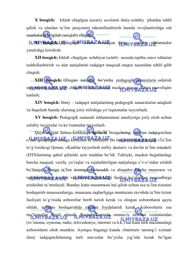  
 
X bosqich:   Ishlab chiqilgan nazariy asoslarni ilmiy-uslubiy  jihatdan tahlil 
qilish va ulardan ta’lim jarayonini takomillashtirish hamda rivojlantirishga oid             
manbalarni belgilab (aniqlab) chiqish; 
XI bosqich: Pedagogik samara beradigan ilmiy – uslubiy ishlanmalar 
yaratishga kirishish; 
XII bosqich: Ishlab  chiqilgan  uslubiyat (uslub)   asosida tajriba-sinov ishlarini 
tashkillashtirish va ular natijalarini tadqiqot maqsadi nuqtai nazaridan tahlil qilib 
chiqish; 
XIII  bosqich: Olingan  natijalar  bo’yicha  pedagogik samaralarni oshirish 
mezonlarini tahlil qilib chiqish va ular ichidan mazkur mavzu uchun muvofiqini 
tanlash; 
XIV bosqich: Ilmiy – tadqiqot natijalarining pedagogik samaralarini aniqlash 
va baqolash hamda ularning joriy etilishiga yo’riqnomalar tayyorlash;   
XV bosqich: Pedagogik samarali ishlanmalarni amaliyotga joriy etish uchun 
uslubiy tavsiyalar va ko’rsatmalar tayyorlash.    
Qayd etilgan ketma-ketlikdagi birinchi bosqichning vazifasi tadqiqotchini 
o’zini qiziqtirgan sohaga kiritishni ta’minlaydi. Bu borda mamlakatimizda «Ta’lim 
to’g’risida»gi Qonun, «Kadrlar tayyorlash milliy dasturi» va davlat ta’lim standarti 
(DTS)larining qabul qilinishi ayni muddao bo’ldi. Tabiiyki, mazkur hujjatlardagi 
barcha maqsad, vazifa, yo’riqlar va rejalashtirilgan natijalarga o’z-o’zidan erishib 
bo’lmaydi. Bunga ta’lim tizimiga mutasaddi va aloqador barcha muassasa va 
tashkilotlarning mazkur vazifalarni bajarishdagi faolligi ko’zlangan maqsadlarga 
erishishni ta’minlaydi. Bunday katta muammoni hal qilish uchun esa ta’lim tizimini 
boshqarish muassasalariga, muassasa raqbarligiga muntazam ravishda ta’lim tizimi 
faoliyati to’g’risida axborotlar berib turish kerak va olingan axborotlarni qayta 
ishlab, ta’limni boshqarishda ulardan foydalanish kerak. Axborotlarni esa 
ma’lumotlar orqali olinadi. Respublikamizda ommaviy axborot vositalaridan 
(ro’znoma, oynoma, radio, televedeniye, internet va h.k.) har kuni turli mazmundagi 
axborotlarni olish mumkin. Ayniqsa bugungi kunda «Internet» tarmog’i xizmati 
ilmiy tadqiqotchilarning turli mavzular bo’yicha yig’ishi kerak bo’lgan 
