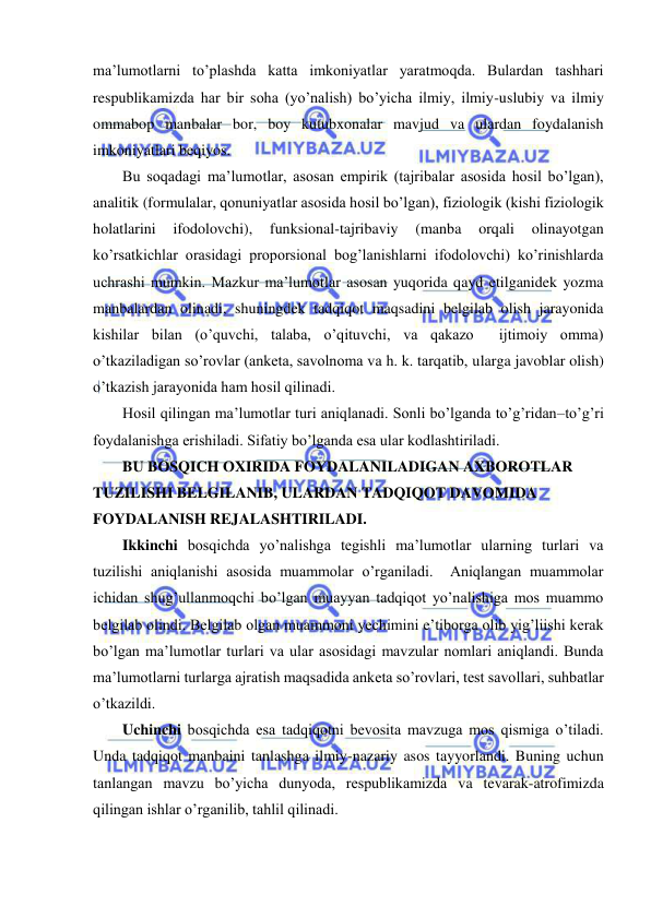  
 
ma’lumotlarni to’plashda katta imkoniyatlar yaratmoqda. Bulardan tashhari 
respublikamizda har bir soha (yo’nalish) bo’yicha ilmiy, ilmiy-uslubiy va ilmiy 
ommabop manbalar bor, boy kutubxonalar mavjud va ulardan foydalanish 
imkoniyatlari beqiyos. 
Bu soqadagi ma’lumotlar, asosan empirik (tajribalar asosida hosil bo’lgan), 
analitik (formulalar, qonuniyatlar asosida hosil bo’lgan), fiziologik (kishi fiziologik 
holatlarini 
ifodolovchi), 
funksional-tajribaviy 
(manba 
orqali 
olinayotgan 
ko’rsatkichlar orasidagi proporsional bog’lanishlarni ifodolovchi) ko’rinishlarda 
uchrashi mumkin. Mazkur ma’lumotlar asosan yuqorida qayd etilganidek yozma 
manbalardan olinadi, shuningdek tadqiqot maqsadini belgilab olish jarayonida 
kishilar bilan (o’quvchi, talaba, o’qituvchi, va qakazo  ijtimoiy omma) 
o’tkaziladigan so’rovlar (anketa, savolnoma va h. k. tarqatib, ularga javoblar olish) 
o’tkazish jarayonida ham hosil qilinadi.  
Hosil qilingan ma’lumotlar turi aniqlanadi. Sonli bo’lganda to’g’ridan–to’g’ri 
foydalanishga erishiladi. Sifatiy bo’lganda esa ular kodlashtiriladi.  
BU BOSQICH OXIRIDA FOYDALANILADIGAN AXBOROTLAR 
TUZILISHI BELGILANIB, ULARDAN TADQIQOT DAVOMIDA 
FOYDALANISH REJALASHTIRILADI. 
Ikkinchi bosqichda yo’nalishga tegishli ma’lumotlar ularning turlari va 
tuzilishi aniqlanishi asosida muammolar o’rganiladi.  Aniqlangan muammolar 
ichidan shug’ullanmoqchi bo’lgan muayyan tadqiqot yo’nalishiga mos muammo 
belgilab olindi. Belgilab olgan muammoni yechimini e’tiborga olib yig’liishi kerak 
bo’lgan ma’lumotlar turlari va ular asosidagi mavzular nomlari aniqlandi. Bunda 
ma’lumotlarni turlarga ajratish maqsadida anketa so’rovlari, test savollari, suhbatlar 
o’tkazildi. 
Uchinchi bosqichda esa tadqiqotni bevosita mavzuga mos qismiga o’tiladi. 
Unda tadqiqot manbaini tanlashga ilmiy-nazariy asos tayyorlandi. Buning uchun 
tanlangan mavzu bo’yicha dunyoda, respublikamizda va tevarak-atrofimizda 
qilingan ishlar o’rganilib, tahlil qilinadi. 
