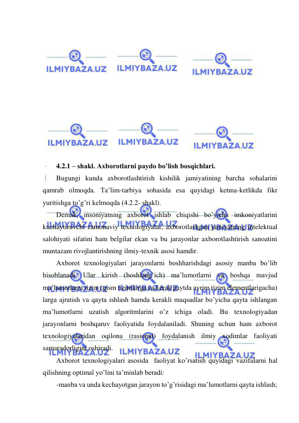  
 
 
 
 
 
 
 
 
 
 
 
 
4.2.1 – shakl. Axborotlarni paydo bo’lish bosqichlari.  
Bugungi kunda axborotlashtirish kishilik jamiyatining barcha sohalarini 
qamrab olmoqda. Ta’lim-tarbiya sohasida esa quyidagi ketma-ketlikda fikr 
yuritishga to’g’ri kelmoqda (4.2.2- shakl). 
Demak, insoniyatning axborot ishlab chiqishi bo’yicha imkoniyatlarini 
kuchaytiruvchi zamonaviy texnologiyalar, axborotlashgan jamiyatning intelektual 
salohiyati sifatini ham belgilar ekan va bu jarayonlar axborotlashtirish sanoatini 
muntazam rivojlantirishning ilmiy-texnik asosi hamdir. 
Axborot texnologiyalari jarayonlarni boshharishdagi asosiy manba bo’lib 
hisoblanadi. Ular kirish (boshlang’ich) ma’lumotlarni va boshqa mavjud 
ma’lumotlarni tizim (qism tizimlarga va kerak paytda ayrim tizim elementlarigacha) 
larga ajratish va qayta ishlash hamda kerakli maqsadlar bo’yicha qayta ishlangan 
ma’lumotlarni uzatish algoritmlarini o’z ichiga oladi. Bu texnologiyadan 
jarayonlarni boshqaruv faoliyatida foydalaniladi. Shuning uchun ham axborot 
texnologiyalaridan oqilona (rasional) foydalanish ilmiy xodimlar faoliyati 
samaradorligini oshiradi. 
Axborot texnologiyalari asosida  faoliyat ko’rsatish quyidagi vazifalarni hal 
qilishning optimal yo’lini ta’minlab beradi: 
-manba va unda kechayotgan jarayon to’g’risidagi ma’lumotlarni qayta ishlash; 
