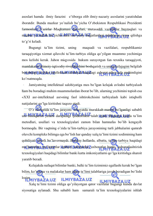  
 
asoslari hamda  ilmiy farazini   e’tiborga olib ilmiy-nazariy asoslarini yaratishdan 
iboratdir. Bunda mazkur yo’nalish bo’yicha O’zbekiston Respublikasi Prezidenti 
farmonlari, Vazirlar Maqkamasi qarorlari, mutasaddi vazirliklar buyruqlari va 
mazkur yo’nalish bo’yicha turli me’yoriy hujjatlardagi talablarga rioya qilishga 
to’g’ri keladi. 
Bugungi ta’lim tizimi, uning  maqsadi va vazifalari, respublikamiz 
taraqqiyotiga xizmat qiluvchi ta’lim-tarbiya oldiga qo’yilgan muammo yechimiga 
mos kelishi kerak. Jahon miqyosida  hukum surayotgan fan–texnika taraqqiyoti, 
mamlakatni ijtimoiy-iqtisodiy rivojlanishini boshqarish va uning kelajagini belgilab 
borishdagi  kishilar intellektual salohiyati haqidagi axborot nihoyatda muhimligini 
ko’rsatmoqda. 
Jamiyatning intellektual salohiyatiga mos bo’lgan kelajak avlodni tarbiyalash 
ham bu boradagi muhim muammolardan iborat bo’lib, ularning yechimini topish esa 
«XXI asr-intellektual asr»ning faol ishtirokchisini tarbiyalash kabi istiqbolli 
natijalarini qo’lga kiritishni taqozo etadi. 
O’z navbatida ta’lim jarayoni  nihoyatda murakkab manba bo’lganligi sababli 
uni boshqarish yetarli darajadagi ijodkorlikni talab etadi. Bugungi kunda ta’lim 
metodlari, usullari va texnologiyalari zamon bilan hamnafas bo’lib kengayib 
bormoqda. Bir vaqtning o’zida ta’lim-tarbiya jarayonining turli jabhalarini qamrab 
oluvchi kompleks bilimga ega bo’lish har qanday xalq ta’limi tizimi xodimining ham 
qobiliyati yetarli bo’lavermaydi. Bunday hollarda, albatta, ta’lim-tarbiya haqidagi 
ma’lumotlar, ma’lumotlar ombori, axborotlar, axborotlar banki, axborotlashtirish 
texnologiyalari haqidagi bilimlar banki katta imkoniyatlarni qo’lga kiritishga sharoit 
yaratib beradi. 
Kelajakda nafaqat bilimlar banki, balki ta’lim tizimimiz egallashi kerak bo’lgan 
bilim, ko’nikma va malakalar ham jahon ta’limi talablariga javob beradigan bo’lishi 
lozim. 
Xalq ta’limi tizimi oldiga qo’yilayotgan qator vazifalar bugungi kunda davlat 
siyosatiga aylanadi. Shu sababli ham  samarali ta’lim texnologiyalarini ishlab 
