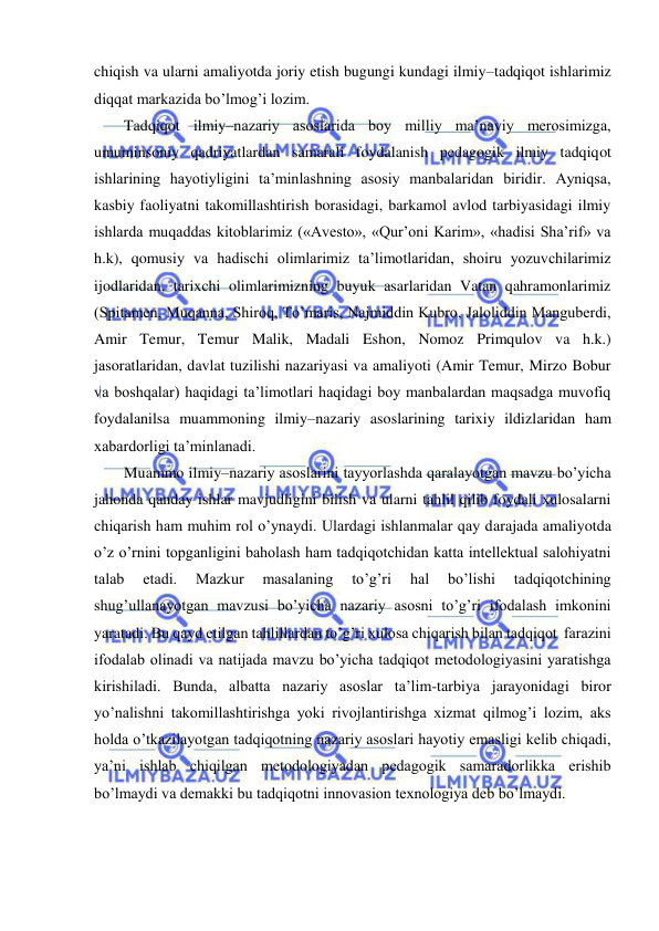  
 
chiqish va ularni amaliyotda joriy etish bugungi kundagi ilmiy–tadqiqot ishlarimiz 
diqqat markazida bo’lmog’i lozim.   
Tadqiqot ilmiy–nazariy asoslarida boy milliy ma’naviy merosimizga, 
umuminsoniy qadriyatlardan samarali foydalanish pedagogik ilmiy tadqiqot 
ishlarining hayotiyligini ta’minlashning asosiy manbalaridan biridir. Ayniqsa, 
kasbiy faoliyatni takomillashtirish borasidagi, barkamol avlod tarbiyasidagi ilmiy 
ishlarda muqaddas kitoblarimiz («Avesto», «Qur’oni Karim», «hadisi Sha’rif» va 
h.k), qomusiy va hadischi olimlarimiz ta’limotlaridan, shoiru yozuvchilarimiz 
ijodlaridan, tarixchi olimlarimizning buyuk asarlaridan Vatan qahramonlarimiz 
(Spitamen, Muqanna, Shiroq, To’maris, Najmiddin Kubro, Jaloliddin Manguberdi, 
Amir Temur, Temur Malik, Madali Eshon, Nomoz Primqulov va h.k.)  
jasoratlaridan, davlat tuzilishi nazariyasi va amaliyoti (Amir Temur, Mirzo Bobur 
va boshqalar) haqidagi ta’limotlari haqidagi boy manbalardan maqsadga muvofiq 
foydalanilsa muammoning ilmiy–nazariy asoslarining tarixiy ildizlaridan ham 
xabardorligi ta’minlanadi. 
Muammo ilmiy–nazariy asoslarini tayyorlashda qaralayotgan mavzu bo’yicha 
jahonda qanday ishlar mavjudligini bilish va ularni tahlil qilib foydali xulosalarni 
chiqarish ham muhim rol o’ynaydi. Ulardagi ishlanmalar qay darajada amaliyotda 
o’z o’rnini topganligini baholash ham tadqiqotchidan katta intellektual salohiyatni 
talab 
etadi. 
Mazkur 
masalaning 
to’g’ri 
hal 
bo’lishi 
tadqiqotchining 
shug’ullanayotgan mavzusi bo’yicha nazariy asosni to’g’ri ifodalash imkonini 
yaratadi. Bu qayd etilgan tahlillardan to’g’ri xulosa chiqarish bilan tadqiqot  farazini 
ifodalab olinadi va natijada mavzu bo’yicha tadqiqot metodologiyasini yaratishga 
kirishiladi. Bunda, albatta nazariy asoslar ta’lim-tarbiya jarayonidagi biror 
yo’nalishni takomillashtirishga yoki rivojlantirishga xizmat qilmog’i lozim, aks 
holda o’tkazilayotgan tadqiqotning nazariy asoslari hayotiy emasligi kelib chiqadi, 
ya’ni ishlab chiqilgan metodologiyadan pedagogik samaradorlikka erishib 
bo’lmaydi va demakki bu tadqiqotni innovasion texnologiya deb bo’lmaydi.  
