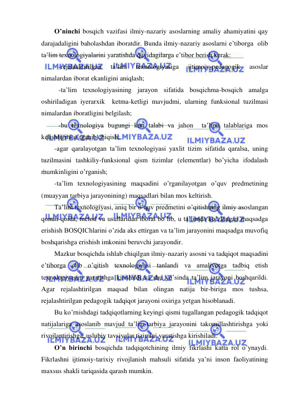  
 
O’ninchi bosqich vazifasi ilmiy-nazariy asoslarning amaliy ahamiyatini qay 
darajadaligini baholashdan iboratdir. Bunda ilmiy-nazariy asoslarni e’tiborga  olib 
ta’lim texnologiyalarini yaratishda quyidagilarga e’tibor berish kerak: 
 -rejalashtirilgan 
ta’lim 
texnologiyasiga 
ijtimoiy-pedagogik 
asoslar 
nimalardan iborat ekanligini aniqlash; 
 -ta’lim texnologiyasining jarayon sifatida bosqichma-bosqich amalga 
oshiriladigan iyerarxik  ketma-ketligi mavjudmi, ularning funksional tuzilmasi 
nimalardan iboratligini belgilash; 
 -bu texnologiya bugungi kun talabi va jahon  ta’limi talablariga mos 
kelishligini o’rganib chiqish; 
-agar qaralayotgan ta’lim texnologiyasi yaxlit tizim sifatida qaralsa, uning 
tuzilmasini tashkiliy-funksional qism tizimlar (elementlar) bo’yicha ifodalash 
mumkinligini o’rganish; 
-ta’lim texnologiyasining maqsadini o’rganilayotgan o’quv predmetining 
(muayyan tarbiya jarayonining) maqsadlari bilan mos keltirish. 
Ta’lim texnologiyasi, aniq bir o’quv predmetini o’qitishning ilmiy asoslangan 
qonun-qoida, metod va usullaridan iborat bo’lib, u ta’limda ko’zlangan maqsadga 
erishish BOSQIChlarini o’zida aks ettirgan va ta’lim jarayonini maqsadga muvofiq 
boshqarishga erishish imkonini beruvchi jarayondir. 
Mazkur bosqichda ishlab chiqilgan ilmiy-nazariy asosni va tadqiqot maqsadini 
e’tiborga olib o’qitish texnologiyasi tanlandi va amaliyotga tadbiq etish 
texnologiyasini yaratishga kirishildi va shu yo’sinda ta’lim jarayoni boshqarildi. 
Agar rejalashtirilgan maqsad bilan olingan natija bir-biriga mos tushsa, 
rejalashtirilgan pedagogik tadqiqot jarayoni oxiriga yetgan hisoblanadi. 
Bu ko’rnishdagi tadqiqotlarning keyingi qismi tugallangan pedagogik tadqiqot 
natijalariga asoslanib mavjud ta’lim-tarbiya jarayonini takomillashtirishga yoki 
rivojlantirishga, uslubiy tavsiyalar tizimini yaratishga kirishiladi. 
O’n birinchi bosqichda tadqiqotchining ilmiy fikrlashi katta rol o’ynaydi. 
Fikrlashni ijtimoiy-tarixiy rivojlanish mahsuli sifatida ya’ni inson faoliyatining 
maxsus shakli tariqasida qarash mumkin. 
