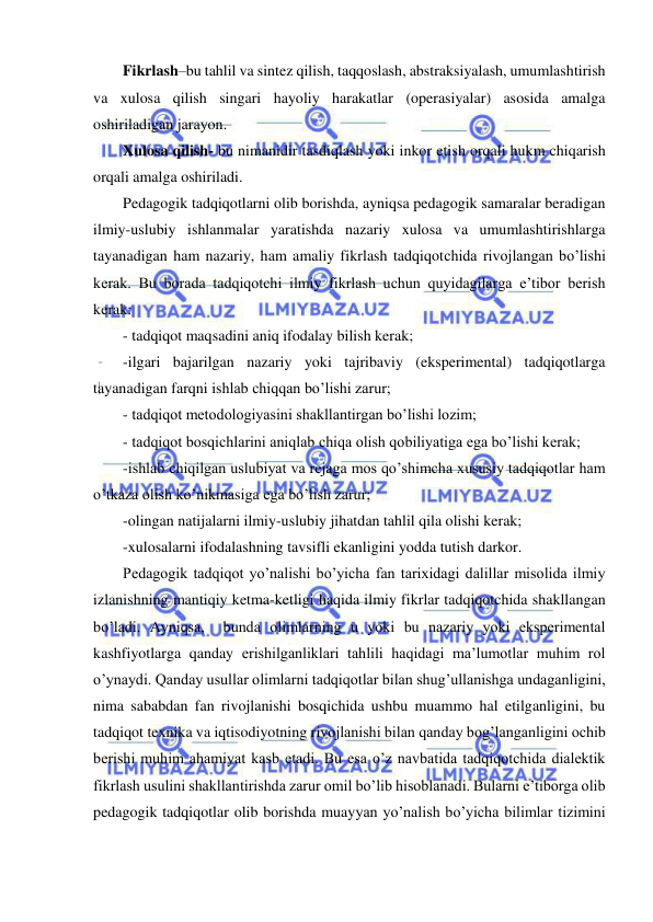  
 
Fikrlash–bu tahlil va sintez qilish, taqqoslash, abstraksiyalash, umumlashtirish 
va xulosa qilish singari hayoliy harakatlar (operasiyalar) asosida amalga 
oshiriladigan jarayon. 
Xulosa qilish- bu nimanidir tasdiqlash yoki inkor etish orqali hukm chiqarish 
orqali amalga oshiriladi. 
Pedagogik tadqiqotlarni olib borishda, ayniqsa pedagogik samaralar beradigan 
ilmiy-uslubiy ishlanmalar yaratishda nazariy xulosa va umumlashtirishlarga 
tayanadigan ham nazariy, ham amaliy fikrlash tadqiqotchida rivojlangan bo’lishi 
kerak. Bu borada tadqiqotchi ilmiy fikrlash uchun quyidagilarga e’tibor berish 
kerak: 
- tadqiqot maqsadini aniq ifodalay bilish kerak; 
-ilgari bajarilgan nazariy yoki tajribaviy (eksperimental) tadqiqotlarga 
tayanadigan farqni ishlab chiqqan bo’lishi zarur; 
- tadqiqot metodologiyasini shakllantirgan bo’lishi lozim; 
- tadqiqot bosqichlarini aniqlab chiqa olish qobiliyatiga ega bo’lishi kerak; 
-ishlab chiqilgan uslubiyat va rejaga mos qo’shimcha xususiy tadqiqotlar ham 
o’tkaza olish ko’nikmasiga ega bo’lish zarur; 
-olingan natijalarni ilmiy-uslubiy jihatdan tahlil qila olishi kerak; 
-xulosalarni ifodalashning tavsifli ekanligini yodda tutish darkor. 
Pedagogik tadqiqot yo’nalishi bo’yicha fan tarixidagi dalillar misolida ilmiy 
izlanishning mantiqiy ketma-ketligi haqida ilmiy fikrlar tadqiqotchida shakllangan 
bo’ladi. Ayniqsa,  bunda olimlarning u yoki bu nazariy yoki eksperimental 
kashfiyotlarga qanday erishilganliklari tahlili haqidagi ma’lumotlar muhim rol 
o’ynaydi. Qanday usullar olimlarni tadqiqotlar bilan shug’ullanishga undaganligini, 
nima sababdan fan rivojlanishi bosqichida ushbu muammo hal etilganligini, bu 
tadqiqot texnika va iqtisodiyotning rivojlanishi bilan qanday bog’langanligini ochib 
berishi muhim ahamiyat kasb etadi. Bu esa o’z navbatida tadqiqotchida dialektik 
fikrlash usulini shakllantirishda zarur omil bo’lib hisoblanadi. Bularni e’tiborga olib 
pedagogik tadqiqotlar olib borishda muayyan yo’nalish bo’yicha bilimlar tizimini 
