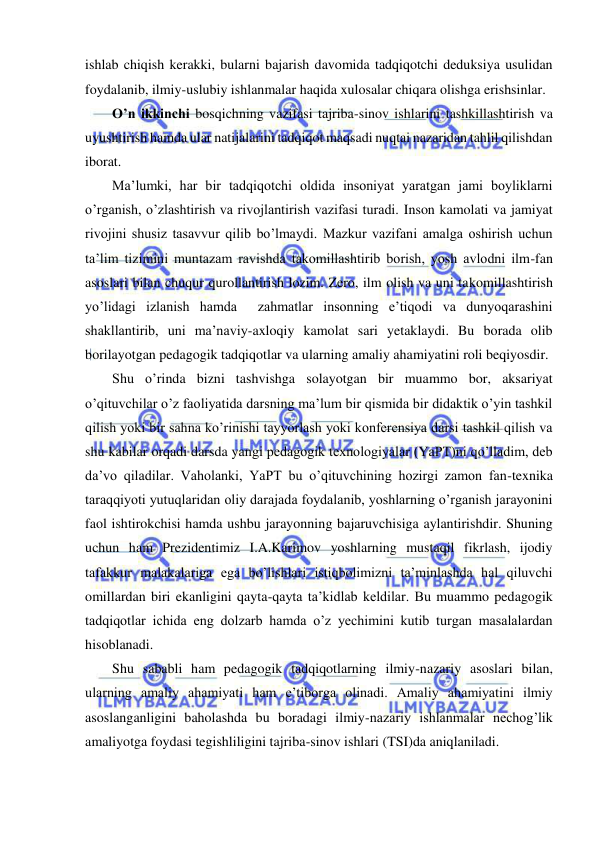  
 
ishlab chiqish kerakki, bularni bajarish davomida tadqiqotchi deduksiya usulidan 
foydalanib, ilmiy-uslubiy ishlanmalar haqida xulosalar chiqara olishga erishsinlar. 
O’n ikkinchi bosqichning vazifasi tajriba-sinov ishlarini tashkillashtirish va 
uyushtirish hamda ular natijalarini tadqiqot maqsadi nuqtai nazaridan tahlil qilishdan 
iborat. 
Ma’lumki, har bir tadqiqotchi oldida insoniyat yaratgan jami boyliklarni 
o’rganish, o’zlashtirish va rivojlantirish vazifasi turadi. Inson kamolati va jamiyat 
rivojini shusiz tasavvur qilib bo’lmaydi. Mazkur vazifani amalga oshirish uchun 
ta’lim tizimini muntazam ravishda takomillashtirib borish, yosh avlodni ilm-fan 
asoslari bilan chuqur qurollantirish lozim. Zero, ilm olish va uni takomillashtirish 
yo’lidagi izlanish hamda  zahmatlar insonning e’tiqodi va dunyoqarashini 
shakllantirib, uni ma’naviy-axloqiy kamolat sari yetaklaydi. Bu borada olib 
borilayotgan pedagogik tadqiqotlar va ularning amaliy ahamiyatini roli beqiyosdir. 
Shu o’rinda bizni tashvishga solayotgan bir muammo bor, aksariyat 
o’qituvchilar o’z faoliyatida darsning ma’lum bir qismida bir didaktik o’yin tashkil 
qilish yoki bir sahna ko’rinishi tayyorlash yoki konferensiya darsi tashkil qilish va 
shu kabilar orqadi darsda yangi pedagogik texnologiyalar (YaPT)ni qo’lladim, deb 
da’vo qiladilar. Vaholanki, YaPT bu o’qituvchining hozirgi zamon fan-texnika 
taraqqiyoti yutuqlaridan oliy darajada foydalanib, yoshlarning o’rganish jarayonini 
faol ishtirokchisi hamda ushbu jarayonning bajaruvchisiga aylantirishdir. Shuning 
uchun ham Prezidentimiz I.A.Karimov yoshlarning mustaqil fikrlash, ijodiy  
tafakkur malakalariga ega bo’lishlari istiqbolimizni ta’minlashda hal qiluvchi 
omillardan biri ekanligini qayta-qayta ta’kidlab keldilar. Bu muammo pedagogik 
tadqiqotlar ichida eng dolzarb hamda o’z yechimini kutib turgan masalalardan 
hisoblanadi.  
Shu sababli ham pedagogik tadqiqotlarning ilmiy-nazariy asoslari bilan, 
ularning amaliy ahamiyati ham e’tiborga olinadi. Amaliy ahamiyatini ilmiy 
asoslanganligini baholashda bu boradagi ilmiy-nazariy ishlanmalar nechog’lik 
amaliyotga foydasi tegishliligini tajriba-sinov ishlari (TSI)da aniqlaniladi. 
