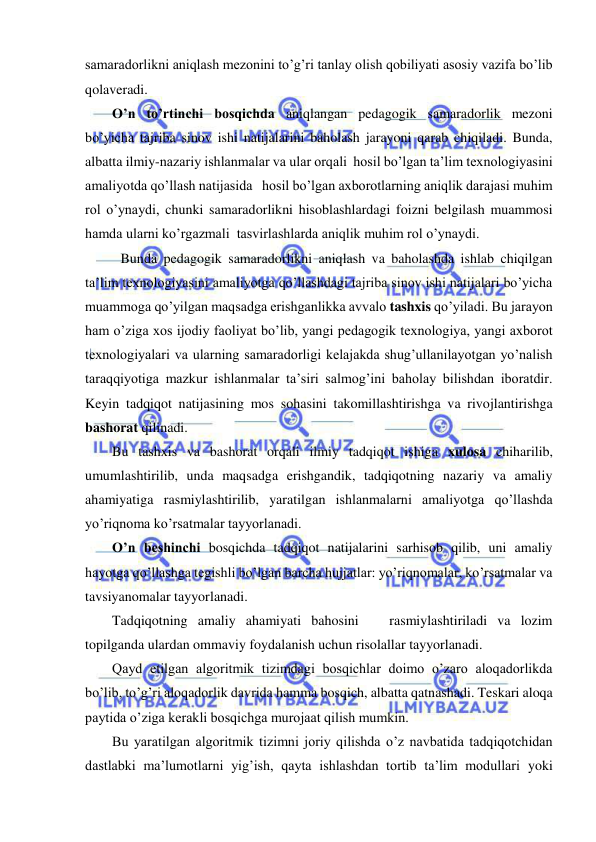  
 
samaradorlikni aniqlash mezonini to’g’ri tanlay olish qobiliyati asosiy vazifa bo’lib 
qolaveradi. 
O’n to’rtinchi bosqichda aniqlangan pedagogik samaradorlik mezoni 
bo’yicha tajriba sinov ishi natijalarini baholash jarayoni qarab chiqiladi. Bunda, 
albatta ilmiy-nazariy ishlanmalar va ular orqali  hosil bo’lgan ta’lim texnologiyasini 
amaliyotda qo’llash natijasida   hosil bo’lgan axborotlarning aniqlik darajasi muhim 
rol o’ynaydi, chunki samaradorlikni hisoblashlardagi foizni belgilash muammosi 
hamda ularni ko’rgazmali  tasvirlashlarda aniqlik muhim rol o’ynaydi. 
 Bunda pedagogik samaradorlikni aniqlash va baholashda ishlab chiqilgan 
ta’lim texnologiyasini amaliyotga qo’llashdagi tajriba sinov ishi natijalari bo’yicha 
muammoga qo’yilgan maqsadga erishganlikka avvalo tashxis qo’yiladi. Bu jarayon 
ham o’ziga xos ijodiy faoliyat bo’lib, yangi pedagogik texnologiya, yangi axborot 
texnologiyalari va ularning samaradorligi kelajakda shug’ullanilayotgan yo’nalish 
taraqqiyotiga mazkur ishlanmalar ta’siri salmog’ini baholay bilishdan iboratdir. 
Keyin tadqiqot natijasining mos sohasini takomillashtirishga va rivojlantirishga 
bashorat qilinadi.   
Bu tashxis va bashorat orqali ilmiy tadqiqot ishiga xulosa chiharilib, 
umumlashtirilib, unda maqsadga erishgandik, tadqiqotning nazariy va amaliy 
ahamiyatiga rasmiylashtirilib, yaratilgan ishlanmalarni amaliyotga qo’llashda 
yo’riqnoma ko’rsatmalar tayyorlanadi. 
O’n beshinchi bosqichda tadqiqot natijalarini sarhisob qilib, uni amaliy 
hayotga qo’llashga tegishli bo’lgan barcha hujjatlar: yo’riqnomalar, ko’rsatmalar va 
tavsiyanomalar tayyorlanadi. 
Tadqiqotning amaliy ahamiyati bahosini   rasmiylashtiriladi va lozim 
topilganda ulardan ommaviy foydalanish uchun risolallar tayyorlanadi. 
Qayd etilgan algoritmik tizimdagi bosqichlar doimo o’zaro aloqadorlikda 
bo’lib, to’g’ri aloqadorlik davrida hamma bosqich, albatta qatnashadi. Teskari aloqa 
paytida o’ziga kerakli bosqichga murojaat qilish mumkin. 
Bu yaratilgan algoritmik tizimni joriy qilishda o’z navbatida tadqiqotchidan 
dastlabki ma’lumotlarni yig’ish, qayta ishlashdan tortib ta’lim modullari yoki 
