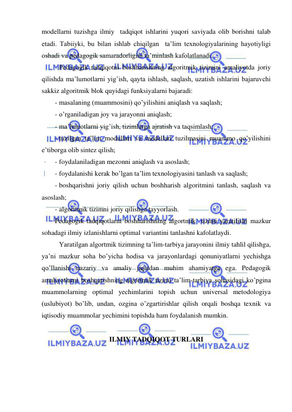  
 
modellarni tuzishga ilmiy  tadqiqot ishlarini yuqori saviyada olib borishni talab 
etadi. Tabiiyki, bu bilan ishlab chiqilgan  ta’lim texnologiyalarining hayotiyligi 
oshadi va pedagogik samaradorligini ta’minlash kafolatlanadi.  
 Pedagogik tadqiqotni boshharishning algoritmik tizimini amaliyotda joriy 
qilishda ma’lumotlarni yig’ish, qayta ishlash, saqlash, uzatish ishlarini bajaruvchi  
sakkiz algoritmik blok quyidagi funksiyalarni bajaradi: 
- masalaning (muammosini) qo’yilishini aniqlash va saqlash; 
- o’rganiladigan joy va jarayonni aniqlash; 
- ma’lumotlarni yig’ish, tizimlarga ajratish va taqsimlash; 
- tuzilgan ta’lim modullari va modellari tuzilmasini muammo qo’yilishini 
e’tiborga olib sintez qilish; 
- foydalaniladigan mezonni aniqlash va asoslash; 
- foydalanishi kerak bo’lgan ta’lim texnologiyasini tanlash va saqlash; 
- boshqarishni joriy qilish uchun boshharish algoritmini tanlash, saqlash va 
asoslash; 
- algoritmik tizimni joriy qilishga tayyorlash. 
Pedagogik tadqiqotlarni boshharishning algortmik  tizimi yaratilishi mazkur 
sohadagi ilmiy izlanishlarni optimal variantini tanlashni kafolatlaydi. 
 Yaratilgan algortmik tizimning ta’lim-tarbiya jarayonini ilmiy tahlil qilishga, 
ya’ni mazkur soha bo’yicha hodisa va jarayonlardagi qonuniyatlarni yechishga 
qo’llanishi nazariy va amaliy jiqatdan muhim ahamiyatga ega. Pedagogik 
amaliyotlarni boshqarishning algortmik tizimi ta’lim-tarbiya sohasidagi ko’pgina 
muammolarning optimal yechimlarini topish uchun universal metodologiya 
(uslubiyot) bo’lib, undan, ozgina o’zgartirishlar qilish orqali boshqa texnik va 
iqtisodiy muammolar yechimini topishda ham foydalanish mumkin. 
 
ILMIY TADQIQOT TURLARI 
 
