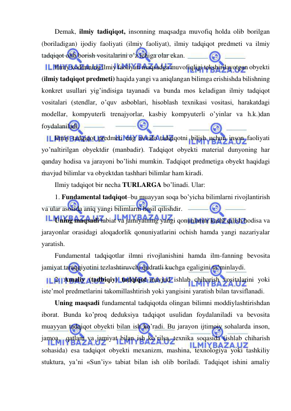  
 
Demak, ilmiy tadiqiqot, insonning maqsadga muvofiq holda olib borilgan 
(boriladigan) ijodiy faoliyati (ilmiy faoliyat), ilmiy tadqiqot predmeti va ilmiy 
tadqiqot olib borish vositalarini o’z ichiga olar ekan. 
Ilmiy xodimning ilmiy faoliyati maqsadga muvofiqligi tekshirilayotgan obyekti 
(ilmiy tadqiqot predmeti) haqida yangi va aniqlangan bilimga erishishda bilishning 
konkret usullari yig’indisiga tayanadi va bunda mos keladigan ilmiy tadqiqot 
vositalari (stendlar, o’quv asboblari, hisoblash texnikasi vositasi, harakatdagi 
modellar, kompyuterli trenajyorlar, kasbiy kompyuterli o’yinlar va h.k.)dan 
foydalaniladi. 
Ilmiy tadqiqot predmeti eng avvalo tadqiqotni bilish uchun inson faoliyati 
yo’naltirilgan obyektdir (manbadir). Tadqiqot obyekti material dunyoning har 
qanday hodisa va jarayoni bo’lishi mumkin. Tadqiqot predmetiga obyekt haqidagi 
mavjud bilimlar va obyektdan tashhari bilimlar ham kiradi. 
Ilmiy tadqiqot bir necha TURLARGA bo’linadi. Ular: 
1. Fundamental tadqiqot–bu muayyan soqa bo’yicha bilimlarni rivojlantirish 
va ular asosida aniq yangi bilimlarni hosil qilishdir. 
Uning maqsadi tabiat va jamiyatning yangi qonunlarini kashf qilish hodisa va 
jarayonlar orasidagi aloqadorlik qonuniyatlarini ochish hamda yangi nazariyalar 
yaratish. 
Fundamental tadqiqotlar ilmni rivojlanishini hamda ilm-fanning bevosita 
jamiyat taraqqiyotini tezlashtiruvchi qudratli kuchga egaligini ta’minlaydi. 
2. Amaliy (tadbiqiy) tadqiqot–mavjud ishlab chiharish vositalarini yoki 
iste’mol predmetlarini takomillashtirish yoki yangisini yaratish bilan tavsiflanadi.  
Uning maqsadi fundamental tadqiqotda olingan bilimni moddiylashtirishdan 
iborat. Bunda ko’proq deduksiya tadqiqot usulidan foydalaniladi va bevosita 
muayyan tadqiqot obyekti bilan ish ko’radi. Bu jarayon ijtimoiy sohalarda inson, 
jamoa,  qatlam va jamiyat bilan ish ko’rilsa, texnika soqasida (ishlab chiharish 
sohasida) esa tadqiqot obyekti mexanizm, mashina, texnologiya yoki tashkiliy 
stuktura, ya’ni «Sun’iy» tabiat bilan ish olib boriladi. Tadqiqot ishini amaliy 
