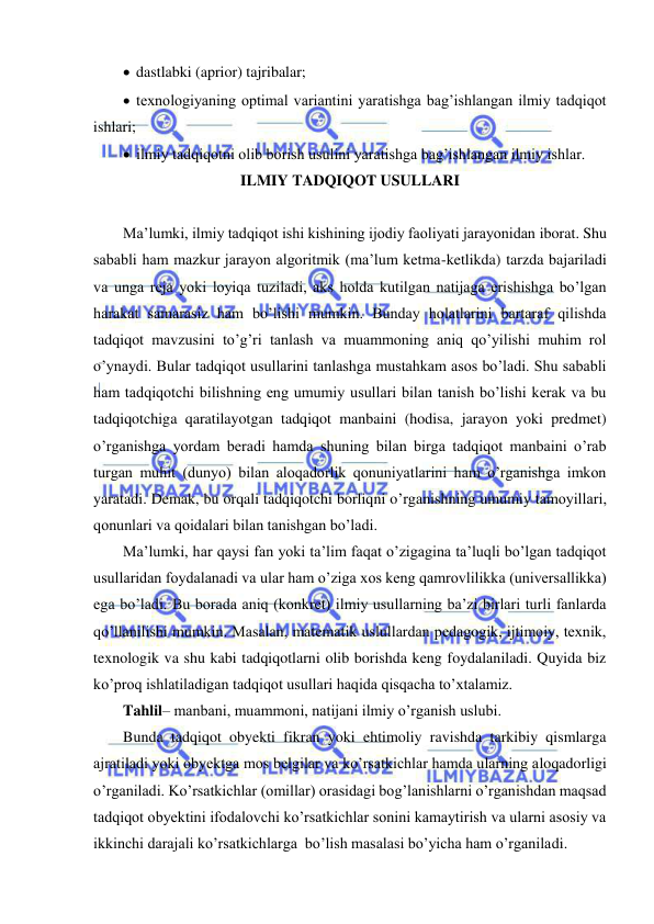  
 
  dastlabki (aprior) tajribalar; 
  texnologiyaning optimal variantini yaratishga bag’ishlangan ilmiy tadqiqot 
ishlari; 
  ilmiy tadqiqotni olib borish usulini yaratishga bag’ishlangan ilmiy ishlar. 
ILMIY TADQIQOT USULLARI 
 
Ma’lumki, ilmiy tadqiqot ishi kishining ijodiy faoliyati jarayonidan iborat. Shu 
sababli ham mazkur jarayon algoritmik (ma’lum ketma-ketlikda) tarzda bajariladi 
va unga reja yoki loyiqa tuziladi, aks holda kutilgan natijaga erishishga bo’lgan 
harakat samarasiz ham bo’lishi mumkin. Bunday holatlarini bartaraf qilishda 
tadqiqot mavzusini to’g’ri tanlash va muammoning aniq qo’yilishi muhim rol 
o’ynaydi. Bular tadqiqot usullarini tanlashga mustahkam asos bo’ladi. Shu sababli 
ham tadqiqotchi bilishning eng umumiy usullari bilan tanish bo’lishi kerak va bu 
tadqiqotchiga qaratilayotgan tadqiqot manbaini (hodisa, jarayon yoki predmet) 
o’rganishga yordam beradi hamda shuning bilan birga tadqiqot manbaini o’rab 
turgan muhit (dunyo) bilan aloqadorlik qonuniyatlarini ham o’rganishga imkon 
yaratadi. Demak, bu orqali tadqiqotchi borliqni o’rganishning umumiy tamoyillari, 
qonunlari va qoidalari bilan tanishgan bo’ladi. 
Ma’lumki, har qaysi fan yoki ta’lim faqat o’zigagina ta’luqli bo’lgan tadqiqot 
usullaridan foydalanadi va ular ham o’ziga xos keng qamrovlilikka (universallikka) 
ega bo’ladi. Bu borada aniq (konkret) ilmiy usullarning ba’zi birlari turli fanlarda 
qo’llanilishi mumkin. Masalan, matematik uslullardan pedagogik, ijtimoiy, texnik, 
texnologik va shu kabi tadqiqotlarni olib borishda keng foydalaniladi. Quyida biz 
ko’proq ishlatiladigan tadqiqot usullari haqida qisqacha to’xtalamiz. 
Tahlil– manbani, muammoni, natijani ilmiy o’rganish uslubi.  
Bunda tadqiqot obyekti fikran yoki ehtimoliy ravishda tarkibiy qismlarga 
ajratiladi yoki obyektga mos belgilar va ko’rsatkichlar hamda ularning aloqadorligi 
o’rganiladi. Ko’rsatkichlar (omillar) orasidagi bog’lanishlarni o’rganishdan maqsad 
tadqiqot obyektini ifodalovchi ko’rsatkichlar sonini kamaytirish va ularni asosiy va 
ikkinchi darajali ko’rsatkichlarga  bo’lish masalasi bo’yicha ham o’rganiladi. 
