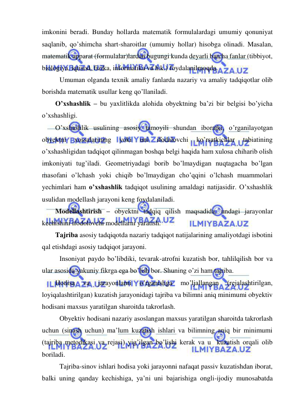  
 
imkonini beradi. Bunday hollarda matematik formulalardagi umumiy qonuniyat 
saqlanib, qo’shimcha shart-sharoitlar (umumiy hollar) hisobga olinadi. Masalan, 
matematik apparat (formulalar)lardan bugungi kunda deyarli barcha fanlar (tibbiyot, 
biologiya, iqtisod, fizika, informatika va h.k.) foydalanilmoqda. 
 Umuman olganda texnik amaliy fanlarda nazariy va amaliy tadqiqotlar olib 
borishda matematik usullar keng qo’llaniladi.  
O’xshashlik – bu yaxlitlikda alohida obyektning ba’zi bir belgisi bo’yicha 
o’xshashligi. 
O’xshashlik usulining asosiy tamoyili shundan iboratki, o’rganilayotgan 
obyektni 
xossalarining 
yoki 
uni 
ifodalovchi 
ko’rsatkichlar 
tabiatining 
o’xshashligidan tadqiqot qilinmagan boshqa belgi haqida ham xulosa chiharib olish 
imkoniyati tug’iladi. Geometriyadagi borib bo’lmaydigan nuqtagacha bo’lgan 
masofani o’lchash yoki chiqib bo’lmaydigan cho’qqini o’lchash muammolari 
yechimlari ham o’xshashlik tadqiqot usulining amaldagi natijasidir. O’xshashlik 
usulidan modellash jarayoni keng foydalaniladi. 
Modellashtirish – obyektni tadqiq qilish maqsadida, undagi jarayonlar 
kechishini ifodolovchi modellarni yaratish. 
Tajriba asosiy tadqiqotda nazariy tadqiqot natijalarining amaliyotdagi isbotini 
qal etishdagi asosiy tadqiqot jarayoni. 
 Insoniyat paydo bo’libdiki, tevarak-atrofni kuzatish bor, tahlilqilish bor va 
ular asosida yakuniy fikrga ega bo’lish bor. Shuning o’zi ham tajriba. 
Hodisa 
va 
jarayonlarni 
o’rganishga 
mo’ljallangan 
(rejalashtirilgan, 
loyiqalashtirilgan) kuzatish jarayonidagi tajriba va bilimni aniq minimumi obyektiv 
hodisani maxsus yaratilgan sharoitda takrorlash. 
 Obyektiv hodisani nazariy asoslangan maxsus yaratilgan sharoitda takrorlash 
uchun (sinash uchun) ma’lum kuzatish ishlari va bilimning aniq bir minimumi 
(tajriba metodikasi va rejasi) yig’ilgan bo’lishi kerak va u  kuzatish orqali olib 
boriladi. 
 Tajriba-sinov ishlari hodisa yoki jarayonni nafaqat passiv kuzatishdan iborat, 
balki uning qanday kechishiga, ya’ni uni bajarishiga ongli-ijodiy munosabatda 
