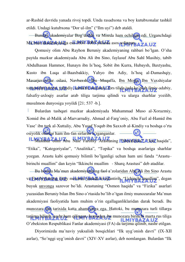  
 
ar-Rashid davrida yanada rivoj topdi. Unda rasadxona va boy kutubxonalar tashkil 
etildi. Undagi kutubxona “Dor ul-ilm” (“Ilm uyi”) deb ataldi. 
Bunday akademiyalar Bog’dodda va Misrda ham ochilgan edi. Urganchdagi 
Ma’mun akademiyasiga esa 1004 -1005 yillarda asos solingan. 
Qomusiy olim Abu Rayhon Beruniy akademiyaning rahbari bo’lgan. O’sha 
paytda mazkur akademiyada Abu Ali ibn Sino, faylasuf Abu Sahl Masihiy, tabib 
Abdulhasan Hammor, Hunayn ibn Is’hoq, Sobit ibn Kurra, Hubaysh, Baxtyashu, 
Kusto ibn Luqa al-Baaxbakkiy, Yahyo ibn Adiy, Is’hoq al-Damashqiy, 
Masarjuvayxlar oilasi, Navbaxsh, Ibn Muqaffa, Ibn Mojja, Ibn Vaxshiyalar 
tomonidan yunon, yahudiy, sanskrit, suryoniy, fors tilida juda ko’plab ilmiy-adabiy, 
falsafiy-axloqiy asarlar arab tiliga tarjima qilindi va ularga sharhlar yozilib, 
musulmon dunyosiga yoyildi 21; 537 -b.. 
Bulardan tashqari mazkur akademiyada Muhammad Muso al-Xorazmiy, 
Xomid ibn al-Malik al-Marvarrudiy, Ahmad al-Farg’oniy, Abu Fazl al-Hamid ibn 
Vase’ ibn turk al-Xuttaliy, Abu Yusuf Yoqub ibn Saxxob al-Kindiy va boshqa o’rta 
osiyolik olimlar ham ilm-fan sirlarini o’rganganlar.  
Mashhur olim Abu Nasr Farobiy Arastuning “Metofizika”, “Jon haqida”, 
“Etika”, “Kategoriyalar”, “Analitika”, “Topika” va boshqa asarlariga sharhlar 
yozgan. Arastu kabi qomusiy bilimli bo’lganligi uchun ham uni fanda “Arastu–
birinchi muallim” dan keyin “Ikkinchi muallim   - Sharq Arastusi” deb atadilar. 
Bu borada Ma’mun akademiyasining faol a’zolaridan Abu Ali ibn Sino Arastu 
va Farobiylarning ilmiy merosini yanada rivojlantirib, “Uchinchi muallim”, degan 
buyuk unvonga sazovor bo’ldi. Arastuning “Osmon haqida” va “Fizika” asarlari 
yuzasidan Beruniy bilan Ibn Sino o’rtasida bo’lib o’tgan ilmiy munozaralar Ma’mun 
akademiyasi faoliyatida ham muhim o’rin egallaganliklaridan darak beradi. Bu 
munozara ilm tarixida katta ahamiyatga ega. Hattoki, bu munozara turli tillarga 
tarjima hilinib, nashr ham qilingan. Jumladan, bu munozara birinchi marta rus tiliga 
O’zbekiston Respublikasi Fanlar akademiyasi (FA) da tarjima qilinib, nashr etilgan.  
Diyorimizda ma’naviy yuksalish bosqichlari “Ilk uyg’onish davri” (IX-XII 
asrlar), “So’nggi uyg’onish davri” (XIV-XV asrlar), deb nomlangan. Bulardan “Ilk 
