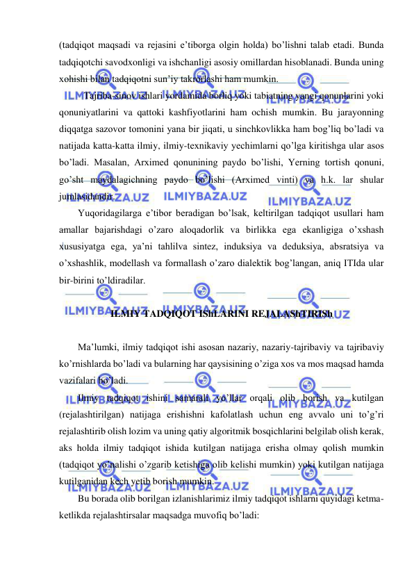  
 
(tadqiqot maqsadi va rejasini e’tiborga olgin holda) bo’lishni talab etadi. Bunda 
tadqiqotchi savodxonligi va ishchanligi asosiy omillardan hisoblanadi. Bunda uning 
xohishi bilan tadqiqotni sun’iy takrorlashi ham mumkin. 
 Tajriba-sinov ishlari yordamida borliq yoki tabiatning yangi qonunlarini yoki 
qonuniyatlarini va qattoki kashfiyotlarini ham ochish mumkin. Bu jarayonning 
diqqatga sazovor tomonini yana bir jiqati, u sinchkovlikka ham bog’liq bo’ladi va 
natijada katta-katta ilmiy, ilmiy-texnikaviy yechimlarni qo’lga kiritishga ular asos 
bo’ladi. Masalan, Arximed qonunining paydo bo’lishi, Yerning tortish qonuni, 
go’sht maydalagichning paydo bo’lishi (Arximed vinti) va h.k. lar shular 
jumlasidandir. 
Yuqoridagilarga e’tibor beradigan bo’lsak, keltirilgan tadqiqot usullari ham 
amallar bajarishdagi o’zaro aloqadorlik va birlikka ega ekanligiga o’xshash 
xususiyatga ega, ya’ni tahlilva sintez, induksiya va deduksiya, absratsiya va 
o’xshashlik, modellash va formallash o’zaro dialektik bog’langan, aniq ITIda ular 
bir-birini to’ldiradilar. 
 
ILMIY TADQIQOT IShLARINI REJALAShTIRISh 
 
Ma’lumki, ilmiy tadqiqot ishi asosan nazariy, nazariy-tajribaviy va tajribaviy 
ko’rnishlarda bo’ladi va bularning har qaysisining o’ziga xos va mos maqsad hamda 
vazifalari bo’ladi.  
Ilmiy tadqiqot ishini samarali yo’llar orqali olib borish va kutilgan 
(rejalashtirilgan) natijaga erishishni kafolatlash uchun eng avvalo uni to’g’ri 
rejalashtirib olish lozim va uning qatiy algoritmik bosqichlarini belgilab olish kerak, 
aks holda ilmiy tadqiqot ishida kutilgan natijaga erisha olmay qolish mumkin 
(tadqiqot yo’nalishi o’zgarib ketishiga olib kelishi mumkin) yoki kutilgan natijaga 
kutilganidan kech yetib borish mumkin. 
Bu borada olib borilgan izlanishlarimiz ilmiy tadqiqot ishlarni quyidagi ketma-
ketlikda rejalashtirsalar maqsadga muvofiq bo’ladi: 
