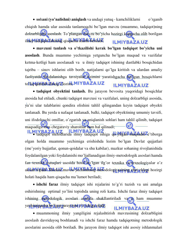  
 
  sohani (yo’nalishni) aniqlash va undagi yutuq - kamchiliklarni          o’rganib 
chiqish hamda ular asosida tanlamoqchi bo’lgan mavzu (muammo, tadqiqot)ning 
dolzarbligini asoslash. To’plangan mavzu bo’yicha hozirgi kungacha olib borilgan 
ilmiy tadqiqot ishining qisqacha sharhi beriladi; 
  mavzuni tanlash va o’tkazilishi kerak bo’lgan tadqiqot bo’yicha uni 
asoslash. Bunda muammo yechimiga yetguncha bo’lgan maqsad va vazifalar 
ketma-ketligi ham asoslanadi va  u ilmiy tadqiqot ishining dastlabki bosqichidan 
tajriba – sinov ishlarini olib borib, natijalarni qo’lga kiritish va ulardan amaliy 
faoliyatda foydalanishga tavsiyalar tizimini yaratishgacha bo’lgan bosqichlarni 
to’liq qamrab olmog’i lozim; 
  tadqiqot obyektini tanlash. Bu jarayon bevosita yuqoridagi bosqichlar 
asosida hal etiladi, chunki tadqiqot mavzusi va vazifalari, uning dolzarbligi asosida, 
ya’ni ular talablarini qondira olishini tahlil qilingandan keyin tadqiqot obyekti 
tanlanadi. Bu yerda u nafaqat tanlanadi, balki, tadqiqot obyektining umumiy tavsifi, 
uni ifodolovchi omillar, o’zgarish va aniqlanish sohlari ham tahlil qilinib, tadqiqot 
maqsadiga mos chegaraviy sharoitlar ham hal qilinadi; 
  tadqiqot metodlarida ilmiy tadqiqot ishiga qo’yilgan maqsadni e’tiborga 
olgan holda muammo yechimiga erishishda lozim bo’lgan Davlat qujjatlari 
(me’yoriy hujjatlar, qonun-qoidalar va shu kabilar), mazkur sohaning rivojlanishida 
foydalanilgan yoki foydalanishi mo’ljallanadigan ilmiy-metodologik asoslari hamda 
fan–texnika yutuqlari asosida hosil bo’lgan ilg’or texnika va texnologiyalar o’z 
aksini topadi. Mazkur mavzu yechimining metodologiyasining chet eldagi hozirgi 
holati haqida ham qisqacha ma’lumot beriladi; 
  ishchi faraz ilmiy tadqiqot ishi rejalarini to’g’ri tuzish va uni amalga 
oshirishning  optimal yo’lini topishda uning roli katta. Ishchi faraz ilmiy tadqiqot 
ishining metodologik asoslari asosida shakllantiriladi va u ham muammo 
yechimigacha bo’lgan jarayonni o’z ichiga oladi; 
  muammoning ilmiy yangiligini rejalashtirish mavzusining dolzarbligini 
asoslash davridayoq boshlanadi va ishchi faraz hamda tadqiqotning metodologik 
asoslarini asosida olib boriladi. Bu jarayon ilmiy tadqiqot ishi asosiy ishlanmalari 
