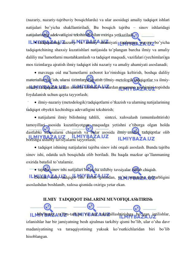  
 
(nazariy, nazariy-tajribaviy bosqichlarda) va ular asosidagi amaliy tadqiqot ishlari 
natijalari bo’yicha shakllantiriladi. Bu bosqich tajriba – sinov ishlaridagi 
natijalarining adekvatligini tekshirish bilan oxiriga yetkaziladi. 
  tadqiqotning nazariy va amaliy ahamiyati tanlangan mavzu bo’yicha 
tadqiqotchining shaxsiy kuzatishlari natijasida to’plangan barcha ilmiy va amaliy 
daliliy ma’lumotlarni mustahkamlash va tadqiqot maqsadi, vazifalari (yechimlari)ga 
mos tizimlarga ajratish ilmiy tadqiqot ishi nazariy va amaliy ahamiyati asoslanadi; 
  mavzuga oid ma’lumotlarni axborot ko’rinishiga keltirish, boshqa daliliy 
materiallar yig’ish, ularni tizimlarga ajratish (ilmiy-metologik tadqiqotlar va ilmiy-
amaliy tadqiqotlar uchun alohida-alohida) va ulardan muammo yechimini topishda 
foydalanish uchun qayta tayyorlash; 
  ilmiy-nazariy (metodologik) tadqiqotlarni o’tkazish va ularning natijalarining 
tadqiqot obyekti kechishiga adevatligini tekshirish; 
  natijalarni ilmiy bilishning tahlili,  sintezi, xulosalash (umumlashtirish) 
tamoyillari asosida kuzatilayotgan maqsadga yetishni e’tiborga olgan holda 
dastlabki xulosalarni chiqarish va bular asosida ilmiy-amaliy tadqiqotlar olib 
borishga uslubiy tavsiyalarni tayyorlash; 
  tadqiqot ishining natijalarini tajriba sinov ishi orqali asoslash. Bunda tajriba 
sinov ishi, odatda uch bosqichda olib boriladi. Bu haqda mazkur qo’llanmaning 
oxirida batafsil to’xtalamiz.  
  tajriba sinov ishi natijalari bo’yicha uslubiy tavsiyalar ishlab chiqish. 
Demak, ilmiy tadqiqot ishi kirish qismidan, ya’ni muammo dolzarbligini 
asoslashdan boshlanib, xulosa qismida oxiriga yetar ekan. 
 
ILMIY  TADQIQOT IShLARINI MUVOFIQLAShTIRISh 
 
 Ma’lumki, ta’lim-tarbiya va uni takomillashtirishga bo’lgan intilishlar, 
izlanishlar har bir jamiyatning bosh ajralmas tarkibiy qismi bo’lib, ular o’sha davr 
madaniyatining va taraqqiyotining yuksak ko’rsatkichlaridan biri bo’lib 
hisoblangan. 
