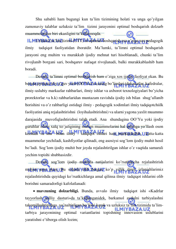  
 
 Shu sababli ham bugungi kun ta’lim tizimining holati va unga qo’yilgan 
zamonaviy talablar uzluksiz ta’lim  tizimi jarayonini optimal boshqarish dolzarb 
muammolardan biri ekanligini ta’kidlamoqda. 
 Uzluksiz ta’lim tizimi (UTT) ni optimal boshqarish esa o’ziga xos pedagogik 
ilmiy  tadqiqot faoliyatidan iboratdir. Ma’lumki, ta’limni optimal boshqarish 
jarayoni eng muhim va murakkab ijodiy mehnat turi hisoblanadi, chunki ta’lim 
rivojlanib borgani sari, boshqaruv nafaqat rivojlanadi, balki murakkablashib ham 
boradi. 
 Demak, ta’limni optimal boshqarish ham o’ziga xos ijodiy faoliyat ekan. Bu 
borada ayniqsa oliy o’quv yurti (OO’Yu) va uning bo’limlari (dekanatlar, kafedralar, 
ilmiy-uslubiy markazlar rahbarlari, ilmiy ishlar va axborot texnologiyalari bo’yicha 
prorektorlar va h.k) rahbarlaridan muntazam ravishda ijodiy ish bilan  shug’ullanib 
borishini va o’z rahbarligi ostidagi ilmiy - pedagogik xodimlari ilmiy tadqiqotchiilk 
faoliyatini aniq rejalashtirishni  (loyihalashtirishni) va ularni yagona yaxlit muammo 
darajasida  muvofiqlashtirishni talab etadi. Ana  shundagina OO’Yu yoki ijodiy 
guruhlar ishini xalq xo’jaligining muhim muammolarini hal qilishga yo’llash oson 
kechadi va shu  bilan ilmiy - tadqiqot ishlari ham markazlashib,  katta-katta 
muammolar yechiladi, kashfiyotlar qilinadi, eng asosiysi sog’lom ijodiy muhit hosil 
bo’ladi. Sog’lom ijodiy muhit bor joyda rejalashtirilgan ishlar o’z vaqtida samarali 
yechim topishi shubhasizdir. 
 Demak, sog’lom ijodiy muhitda natijalarini ko’rsatishicha rejalashtirish 
muhim asos ekan. Bu sohada olib borgan ko’p yillik ilmiy izlanishlarimiz 
rejalashtirishda quyidagi ko’rsatkichlarga amal qilinsa ilmiy  tadqiqot ishlarini olib 
borishni samaradorligi kafolatlanadi: 
  mavzuning dolzarbligi. Bunda, avvalo ilmiy  tadqiqot ishi «Kadrlar 
tayyorlash milliy dasturi»da ta’kidlanganidek, barkamol avdolni tarbiyalashni 
takomillashtirishga  yo’naltirilgan bo’lishi kerak va uzluksiz ta’lim tizimida ta’lim-
tarbiya jarayonining optimal variantlarini topishning innovasion uslublarini 
yaratishni e’tiborga olish lozim; 
