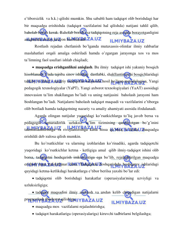  
 
e’tiborsizlik  va h.k.) qilishi mumkin. Shu sababli ham tadqiqot olib borishdagi har 
bir maqsadga erishishda (tadqiqot vazifalarini hal qilishda) natijani tahlil qilib, 
baholab borish kerak. Baholab borish esa tadqiqotning reja asosida borayotganligini 
aniqlashda asosiy jarayon hisoblanadi.  
 Rostlash rejadan chetlanish bo’lganda mutaxassis-olimlar ilmiy rahbarlar 
maslahatlari orqali amalga oshiriladi hamda o’zgargan jarayonga xos va mos 
ta’limning faol usullari ishlab chiqiladi; 
  maqsadga erishganlikni aniqlash. Bu ilmiy  tadqiqot ishi yakuniy bosqich 
hisoblanadi. Unda tajriba sinov ishining  dastlabki, shakllantiruvchi bosqichlaridagi 
tahliliy va ilmiy - nazariy tadqiqotlar natijasida hosil bo’lgan metodologiya, Yangi 
pedagogik texnologiyalar (YaPT), Yangi axborot texnologiyalari (YaAT) asosidagi 
innovasion ta’lim shakllangan bo’ladi va uning natijasini  baholash jarayoni ham 
boshlangan bo’ladi. Natijalarni baholash tadqiqot maqsadi va vazifalarini e’tiborga  
olib boriladi hamda tadqiqotning nazariy va amaliy ahamiyati asosida ifodalanadi. 
 Agarda olingan natijalar yuqoridagi ko’rsatkichlarga to’liq javob bersa va 
pedagogik samaradorlik uzluksiz ta’lim tizimining qaralayotgan bo’g’inini 
takomillashtirishga va rivojlantirishga katta hissa qo’shsa, u holda  maqsadga 
erishildi deb xulosa qilish mumkin. 
 Bu ko’rsatkichlar va ularning izohlaridan ko’rinadiki, agarda tadqiqotchi 
yuqoridagi  ko’rsatkichlar ketma - ketligiga amal  qilib ilmiy-tadqiqot ishini olib 
borsa, tadqiqotni boshqarish imkoniyatiga ega bo’lib, rejalashtirilgan maqsadga 
erishish ham kafolatlanar ekan. Tadqiqotni boshqarishda boshqaruv ishlaridagi 
quyidagi ketma-ketlikdagi harakatlarga e’tibor berilsa yaxshi bo’lar edi: 
  tadqiqotni olib borishdagi harakatlar (operasiyalar)ning uzviyligi va 
uzluksizligiga; 
  tadqiqot maqsadini ilmiy asoslash va undan kelib chiqadigan natijalarni 
prognozlash (bashorat qilish)ga; 
  maqsadga mos  vazifalarni rejalashtirishga; 
  tadqiqot harakatlariga (operasiyalariga) kiruvchi tadbirlarni belgilashga; 
