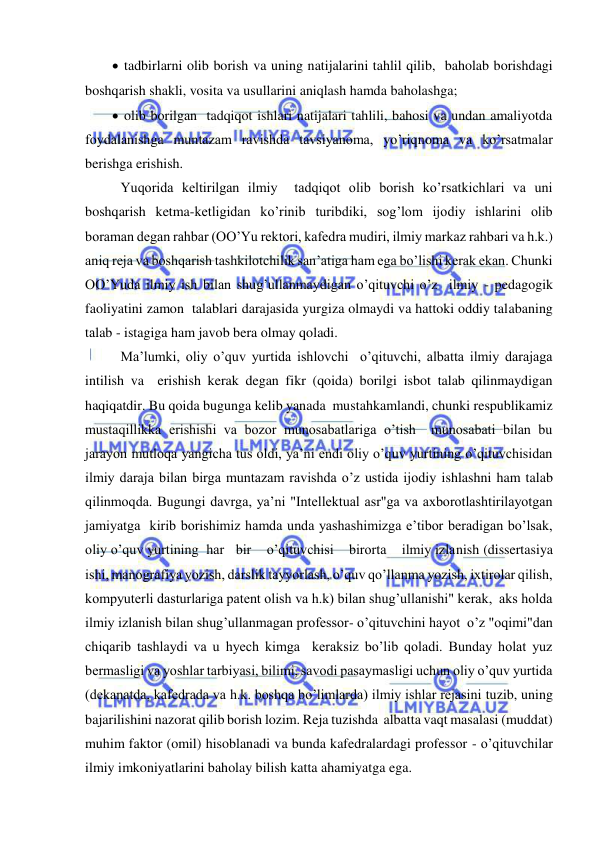  
 
  tadbirlarni olib borish va uning natijalarini tahlil qilib,  baholab borishdagi 
boshqarish shakli, vosita va usullarini aniqlash hamda baholashga; 
  olib borilgan  tadqiqot ishlari natijalari tahlili, bahosi va undan amaliyotda 
foydalanishga muntazam ravishda tavsiyanoma, yo’riqnoma va ko’rsatmalar 
berishga erishish. 
 Yuqorida keltirilgan ilmiy  tadqiqot olib borish ko’rsatkichlari va uni 
boshqarish ketma-ketligidan ko’rinib turibdiki, sog’lom ijodiy ishlarini olib 
boraman degan rahbar (OO’Yu rektori, kafedra mudiri, ilmiy markaz rahbari va h.k.) 
aniq reja va boshqarish tashkilotchilik san’atiga ham ega bo’lishi kerak ekan. Chunki 
OO’Yuda ilmiy ish bilan shug’ullanmaydigan o’qituvchi o’z  ilmiy - pedagogik 
faoliyatini zamon  talablari darajasida yurgiza olmaydi va hattoki oddiy talabaning 
talab - istagiga ham javob bera olmay qoladi. 
 Ma’lumki, oliy o’quv yurtida ishlovchi  o’qituvchi, albatta ilmiy darajaga 
intilish va  erishish kerak degan fikr (qoida) borilgi isbot talab qilinmaydigan 
haqiqatdir. Bu qoida bugunga kelib yanada  mustahkamlandi, chunki respublikamiz 
mustaqillikka erishishi va bozor munosabatlariga o’tish  munosabati bilan bu 
jarayon mutloqa yangicha tus oldi, ya’ni endi oliy o’quv yurtining o’qituvchisidan 
ilmiy daraja bilan birga muntazam ravishda o’z ustida ijodiy ishlashni ham talab 
qilinmoqda. Bugungi davrga, ya’ni "Intellektual asr"ga va axborotlashtirilayotgan  
jamiyatga  kirib borishimiz hamda unda yashashimizga e’tibor beradigan bo’lsak,  
oliy o’quv yurtining  har   bir    o’qituvchisi    birorta    ilmiy izlanish (dissertasiya 
ishi, manografiya yozish, darslik tayyorlash, o’quv qo’llanma yozish, ixtirolar qilish, 
kompyuterli dasturlariga patent olish va h.k) bilan shug’ullanishi" kerak,  aks holda 
ilmiy izlanish bilan shug’ullanmagan professor- o’qituvchini hayot  o’z "oqimi"dan 
chiqarib tashlaydi va u hyech kimga  keraksiz bo’lib qoladi. Bunday holat yuz 
bermasligi va yoshlar tarbiyasi, bilimi, savodi pasaymasligi uchun oliy o’quv yurtida 
(dekanatda, kafedrada va h.k. boshqa bo’limlarda) ilmiy ishlar rejasini tuzib, uning 
bajarilishini nazorat qilib borish lozim. Reja tuzishda  albatta vaqt masalasi (muddat) 
muhim faktor (omil) hisoblanadi va bunda kafedralardagi professor - o’qituvchilar 
ilmiy imkoniyatlarini baholay bilish katta ahamiyatga ega.  
