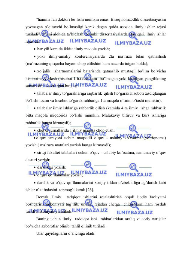  
 
 "hamma fan doktori bo’lishi mumkin emas. Biroq nomzodlik dissertasiyasini 
yozmagan o’qituvchi bo’lmasligi kerak degan qoida asosida ilmiy ishlar rejasi 
tuziladi". Shuni alohida ta’kidlash lozimki, dissertasiyalardan tashqari, ilmiy ishlar 
rejasida: 
  har yili kamida ikkita ilmiy maqola yozish; 
  yoki ilmiy-amaliy konferensiyalarda 2ta ma’ruza bilan qatnashish 
(ma’ruzaning qisqacha bayoni chop etilishini ham nazarda tutgan holda); 
  xo’jalik  shartnomalarini bajarishda qatnashib mustaqil bo’lim bo’yicha 
hisobot tayyorlash (hisobot 1 b.t.dan kam  bo’lmagan yoki kiritilgan yangilikning 
samarasini aks ettirgan hujjat); 
  talabalar ilmiy to’garaklariga raqbarlik  qilish (to’garak hisoboti tasdiqlangan 
bo’lishi lozim va hisobot to’garak rahbariga 1ta maqola o’rnini o’tashi mumkin); 
  talabalar ilmiy ishlariga rahbarlik qilish (kamida 4 ta ilmiy  ishga rahbarlik 
bitta maqola miqdorida bo’lishi mumkin. Malakaviy bitiruv va kurs ishlariga 
rahbarlik bunga kirmaydi); 
  chet el jurnallarida 1 ilmiy maqola chop etish; 
 o’quv jarayoni uchun maqsadli o’quv - uslubiy ko’rsatma (yo’riqnoma) 
yozish ( ma’ruza matnlari yozish bunga kirmaydi); 
  sirtqi fakultet talabalari uchun o’quv - uslubiy ko’rsatma, namunaviy o’quv 
dasturi yozish; 
  darsliklar yozish; 
  o’quv qo’llanmalar yozish; 
  darslik va o’quv qo’llanmalarini xorijiy tildan o’zbek tiliga ag’darish kabi 
ishlar o’z ifodasini  topmog’i kerak [26]. 
 Demak, ilmiy  tadqiqot ishlarini rejalashtirish orqali ijodiy faoliyatni 
boshqarish imkoniyati tug’ilib, undagi rejadan chetga  chiqishlarni ham rostlab 
turish imkoniyati yaratiladi. 
 Buning uchun ilmiy  tadqiqot ishi  rahbarlaridan oraliq va joriy natijalar 
bo’yicha axborotlar olinib, tahlil qilinib turiladi.  
 Ular quyidagilarni o’z ichiga oladi: 
