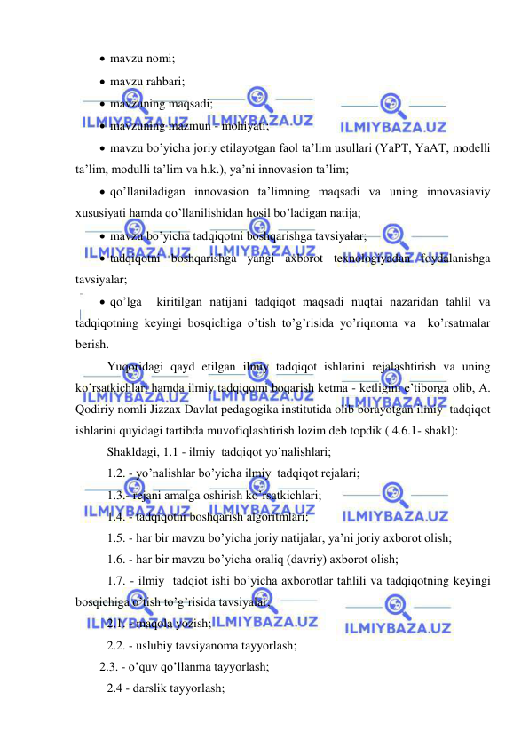  
 
  mavzu nomi; 
  mavzu rahbari; 
  mavzuning maqsadi; 
  mavzuning mazmun - mohiyati; 
  mavzu bo’yicha joriy etilayotgan faol ta’lim usullari (YaPT, YaAT, modelli 
ta’lim, modulli ta’lim va h.k.), ya’ni innovasion ta’lim; 
  qo’llaniladigan innovasion ta’limning maqsadi va uning innovasiaviy 
xususiyati hamda qo’llanilishidan hosil bo’ladigan natija; 
  mavzu bo’yicha tadqiqotni boshqarishga tavsiyalar; 
  tadqiqotni boshqarishga yangi axborot texnologiyadan foydalanishga 
tavsiyalar; 
  qo’lga  kiritilgan natijani tadqiqot maqsadi nuqtai nazaridan tahlil va 
tadqiqotning keyingi bosqichiga o’tish to’g’risida yo’riqnoma va  ko’rsatmalar 
berish. 
 Yuqoridagi qayd etilgan ilmiy tadqiqot ishlarini rejalashtirish va uning 
ko’rsatkichlari hamda ilmiy tadqiqotni boqarish ketma - ketligini e’tiborga olib, A. 
Qodiriy nomli Jizzax Davlat pedagogika institutida olib borayotgan ilmiy  tadqiqot 
ishlarini quyidagi tartibda muvofiqlashtirish lozim deb topdik ( 4.6.1- shakl): 
 Shakldagi, 1.1 - ilmiy  tadqiqot yo’nalishlari; 
 1.2. - yo’nalishlar bo’yicha ilmiy  tadqiqot rejalari; 
 1.3.- rejani amalga oshirish ko’rsatkichlari; 
 1.4. - tadqiqotni boshqarish algoritmlari; 
 1.5. - har bir mavzu bo’yicha joriy natijalar, ya’ni joriy axborot olish; 
 1.6. - har bir mavzu bo’yicha oraliq (davriy) axborot olish; 
 1.7. - ilmiy  tadqiot ishi bo’yicha axborotlar tahlili va tadqiqotning keyingi 
bosqichiga o’tish to’g’risida tavsiyalar; 
 2.1. - maqola yozish; 
 2.2. - uslubiy tavsiyanoma tayyorlash; 
2.3. - o’quv qo’llanma tayyorlash; 
 2.4 - darslik tayyorlash;  
