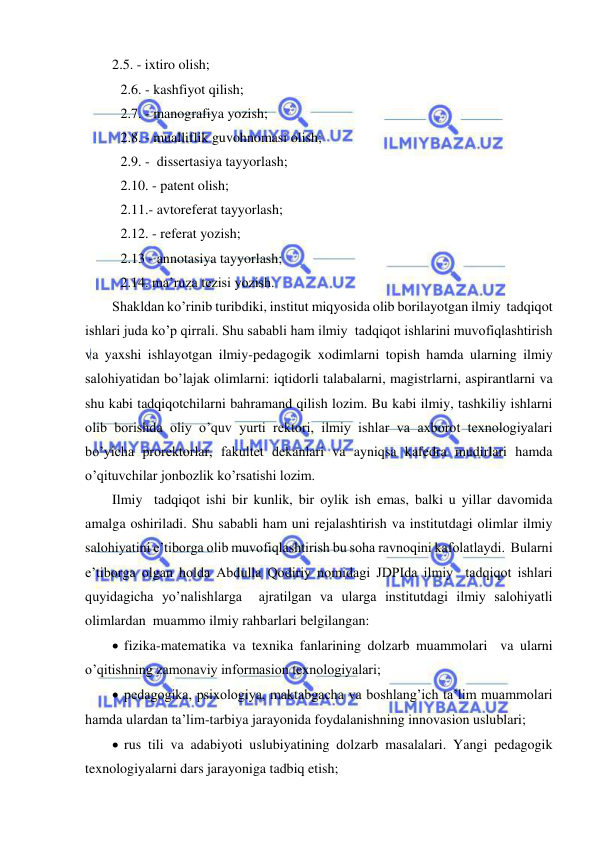  
 
2.5. - ixtiro olish; 
 2.6. - kashfiyot qilish; 
 2.7. - manografiya yozish; 
 2.8. - mualliflik guvohnomasi olish; 
 2.9. -  dissertasiya tayyorlash; 
 2.10. - patent olish; 
 2.11.- avtoreferat tayyorlash; 
 2.12. - referat yozish;  
 2.13 - annotasiya tayyorlash; 
 2.14. ma’ruza tezisi yozish. 
Shakldan ko’rinib turibdiki, institut miqyosida olib borilayotgan ilmiy  tadqiqot 
ishlari juda ko’p qirrali. Shu sababli ham ilmiy  tadqiqot ishlarini muvofiqlashtirish 
va yaxshi ishlayotgan ilmiy-pedagogik xodimlarni topish hamda ularning ilmiy 
salohiyatidan bo’lajak olimlarni: iqtidorli talabalarni, magistrlarni, aspirantlarni va 
shu kabi tadqiqotchilarni bahramand qilish lozim. Bu kabi ilmiy, tashkiliy ishlarni 
olib borishda oliy o’quv yurti rektori, ilmiy ishlar va axborot texnologiyalari 
bo’yicha prorektorlar, fakultet dekanlari va ayniqsa kafedra mudirlari hamda 
o’qituvchilar jonbozlik ko’rsatishi lozim. 
Ilmiy  tadqiqot ishi bir kunlik, bir oylik ish emas, balki u yillar davomida 
amalga oshiriladi. Shu sababli ham uni rejalashtirish va institutdagi olimlar ilmiy 
salohiyatini e’tiborga olib muvofiqlashtirish bu soha ravnoqini kafolatlaydi.  Bularni 
e’tiborga olgan holda Abdulla Qodiriy nomidagi JDPIda ilmiy  tadqiqot ishlari 
quyidagicha yo’nalishlarga  ajratilgan va ularga institutdagi ilmiy salohiyatli 
olimlardan  muammo ilmiy rahbarlari belgilangan: 
  fizika-matematika va texnika fanlarining dolzarb muammolari  va ularni 
o’qitishning zamonaviy informasion texnologiyalari; 
  pedagogika, psixologiya, maktabgacha va boshlang’ich ta’lim muammolari 
hamda ulardan ta’lim-tarbiya jarayonida foydalanishning innovasion uslublari; 
  rus tili va adabiyoti uslubiyatining dolzarb masalalari. Yangi pedagogik 
texnologiyalarni dars jarayoniga tadbiq etish; 
