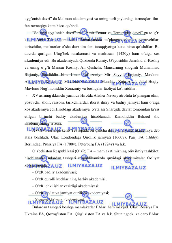  
 
uyg’onish davri” da Ma’mun akademiyasi va uning turli joylardagi tarmoqlari ilm-
fan ravnaqiga katta hissa qo’shdi. 
“So’nggi uyg’onish davri” esa “Amir Temur va Temuriylar davri” ga to’g’ri 
keldi. Amir Temur tomonidan Samarqandda to’plangan olimlar, yozuvchilar, 
tarixchilar, me’morlar o’sha davr ilm-fani taraqqiyotiga katta hissa qo’shdilar. Bu 
davrda qurilgan Ulug’bek rasalxonasi va madrasasi (1420y) ham o’ziga xos 
akademiya edi. Bu akademiyada Qozizoda Rumiy, G’iyosiddin Jamshid al-Koshiy 
va uning o’g’li Mansur Koshiy, Ali Qushchi, Mansurning shogirdi Muhammad 
Birjoniy, Saadiddin birn Umar Taftazoniy, Mir Sayyid Jurjoniy, Mavlono 
Abdujabbor Xorazmiy, Mavlono Shamsiddin Munshiy, Xoja Afzal, Jalol Hoqiy, 
Mavlono Nug’moniddin Xorazmiy va boshqalar faoliyat ko’rsatdilar. 
XV asrning ikkinchi yarmida Hirotda Alisher Navoiy atrofida to’plangan olim, 
yozuvchi, shoir, rassom, tarixchilardan iborat ilmiy va badiiy jamiyat ham o’ziga 
xos akademiya edi.Hirotdagi akademiya  o’rta asr Sharqida davlat tomonidan ta’sis 
etilgan birinchi badiiy akademiya hisoblanadi. Kamoliddin Behzod shu 
akademiyaning  a’zosi. 
XV-XVI asrlarga kelib Yevropada bir qancha ilmiy jamiyatlar akademiya deb 
atala boshladi. Ular: Londondagi Qirollik jamiyati (1660y), Parij FA (1666y), 
Berlindagi Prussiya FA (1700y), Peterburg FA (1724y) va h.k. 
O’zbekiston Respublikasi (O’zR) FA – mamlakatimizning oliy ilmiy tashkiloti 
hisoblanadi. Bulardan tashqari respublikamizda quyidagi akademiyalar faoliyat 
ko’rsatmoqda. 
- O’zR badiiy akademiyasi; 
- O’zR qurolli kuchlarining harbiy akademisi; 
- O’zR ichki ishlar vazirligi akademiyasi; 
- O’zR davlat va jamiyat qurilishi akademiyasi; 
- Xorazm Ma’mun akademiyasi. 
Bulardan tashqari boshqa mamlakatlar FAlari ham mavjud. Ular: Rossiya FA, 
Ukraina FA, Qozog’iston FA, Qirg’iziston FA va h.k. Shuningdek, xalqaro FAlari 
