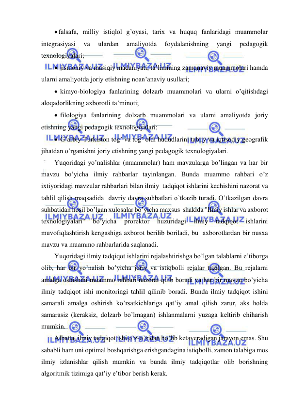  
 
 falsafa, milliy istiqlol g’oyasi, tarix va huquq fanlaridagi muammolar 
integrasiyasi 
va 
ulardan 
amaliyotda 
foydalanishning 
yangi 
pedagogik 
texnologiyalari; 
  jismoniy va musiqiy madaniyati, ta’limining zamonaviy muammolari hamda 
ularni amaliyotda joriy etishning noan’anaviy usullari; 
  kimyo-biologiya fanlarining dolzarb muammolari va ularni o’qitishdagi 
aloqadorlikning axborotli ta’minoti; 
  filologiya fanlarining dolzarb muammolari va ularni amaliyotda joriy 
etishning yangi pedagogik texnologiyalari; 
  G’arbiy Turkiston tog’ va tog’ oldi hududlarini tabiiy va iqtisodiy geografik 
jihatdan o’rganishni joriy etishning yangi pedagogik texnologiyalari. 
Yuqoridagi yo’nalishlar (muammolar) ham mavzularga bo’lingan va har bir 
mavzu bo’yicha ilmiy rahbarlar tayinlangan. Bunda muammo rahbari o’z 
ixtiyoridagi mavzular rahbarlari bilan ilmiy  tadqiqot ishlarini kechishini nazorat va 
tahlil qilish maqsadida  davriy davra suhbatlari o’tkazib turadi. O’tkazilgan davra  
suhbatidan hosil bo’lgan xulosalar bo’yicha maxsus  shaklda "Ilmiy ishlar va axborot 
texnologiyalari" 
bo’yicha 
prorektor 
huzuridagi 
ilmiy 
tadqiqot 
ishlarini 
muvofiqlashtirish kengashiga axborot berilib boriladi, bu  axborotlardan bir nusxa 
mavzu va muammo rahbarlarida saqlanadi. 
Yuqoridagi ilmiy tadqiqot ishlarini rejalashtirishga bo’lgan talablarni e’tiborga 
olib, har bir yo’nalish bo’yicha joriy va istiqbolli rejalar tuzilgan. Bu rejalarni 
amalga oshishini muammo rahbari nazorat qilib boradi va har bir mavzu bo’yicha 
ilmiy tadqiqot ishi monitoringi tahlil qilinib boradi. Bunda ilmiy tadqiqot ishini 
samarali amalga oshirish ko’rsatkichlariga qat’iy amal qilish zarur, aks holda 
samarasiz (keraksiz, dolzarb bo’lmagan) ishlanmalarni yuzaga keltirib chiharish 
mumkin. 
Albatta, ilmiy tadqiqot ishi o’z-o’zidan bo’lib ketaveradigan jarayon emas. Shu 
sababli ham uni optimal boshqarishga erishgandagina istiqbolli, zamon talabiga mos 
ilmiy izlanishlar qilish mumkin va bunda ilmiy tadqiqotlar olib borishning 
algoritmik tizimiga qat’iy e’tibor berish kerak. 
