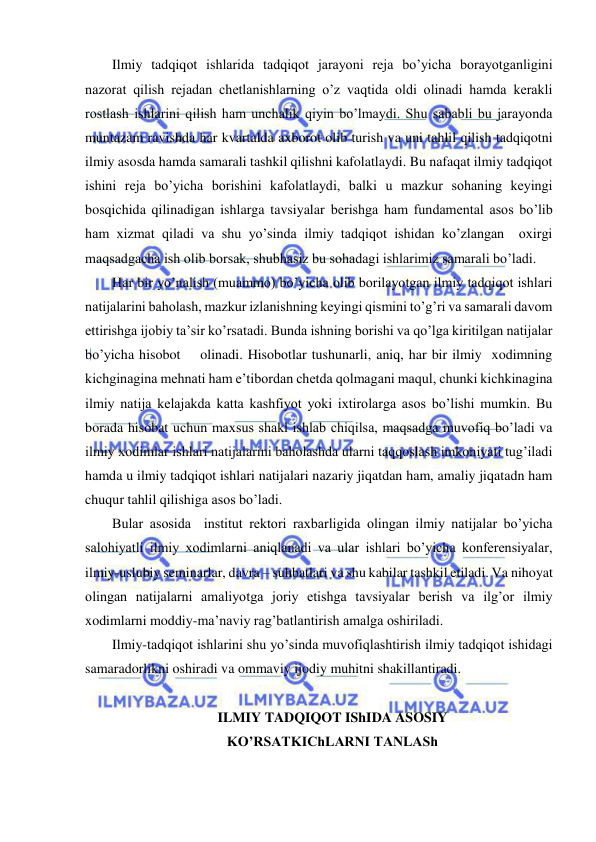  
 
Ilmiy tadqiqot ishlarida tadqiqot jarayoni reja bo’yicha borayotganligini 
nazorat qilish rejadan chetlanishlarning o’z vaqtida oldi olinadi hamda kerakli 
rostlash ishlarini qilish ham unchalik qiyin bo’lmaydi. Shu sababli bu jarayonda 
muntazam ravishda har kvartalda axborot olib turish va uni tahlil qilish tadqiqotni 
ilmiy asosda hamda samarali tashkil qilishni kafolatlaydi. Bu nafaqat ilmiy tadqiqot 
ishini reja bo’yicha borishini kafolatlaydi, balki u mazkur sohaning keyingi 
bosqichida qilinadigan ishlarga tavsiyalar berishga ham fundamental asos bo’lib 
ham xizmat qiladi va shu yo’sinda ilmiy tadqiqot ishidan ko’zlangan  oxirgi 
maqsadgacha ish olib borsak, shubhasiz bu sohadagi ishlarimiz samarali bo’ladi. 
Har bir yo’nalish (muammo) bo’yicha olib borilayotgan ilmiy tadqiqot ishlari 
natijalarini baholash, mazkur izlanishning keyingi qismini to’g’ri va samarali davom 
ettirishga ijobiy ta’sir ko’rsatadi. Bunda ishning borishi va qo’lga kiritilgan natijalar 
bo’yicha hisobot    olinadi. Hisobotlar tushunarli, aniq, har bir ilmiy  xodimning 
kichginagina mehnati ham e’tibordan chetda qolmagani maqul, chunki kichkinagina 
ilmiy natija kelajakda katta kashfiyot yoki ixtirolarga asos bo’lishi mumkin. Bu 
borada hisobat uchun maxsus shakl ishlab chiqilsa, maqsadga muvofiq bo’ladi va 
ilmiy xodimlar ishlari natijalarini baholashda ularni taqqoslash imkoniyati tug’iladi 
hamda u ilmiy tadqiqot ishlari natijalari nazariy jiqatdan ham, amaliy jiqatadn ham 
chuqur tahlil qilishiga asos bo’ladi.  
Bular asosida  institut rektori raxbarligida olingan ilmiy natijalar bo’yicha 
salohiyatli ilmiy xodimlarni aniqlanadi va ular ishlari bo’yicha konferensiyalar, 
ilmiy-uslubiy seminarlar, davra – suhbatlari va shu kabilar tashkil etiladi. Va nihoyat 
olingan natijalarni amaliyotga joriy etishga tavsiyalar berish va ilg’or ilmiy 
xodimlarni moddiy-ma’naviy rag’batlantirish amalga oshiriladi.  
Ilmiy-tadqiqot ishlarini shu yo’sinda muvofiqlashtirish ilmiy tadqiqot ishidagi 
samaradorlikni oshiradi va ommaviy ijodiy muhitni shakillantiradi.  
 
ILMIY TADQIQOT IShIDA ASOSIY 
KO’RSATKIChLARNI TANLASh 
 
