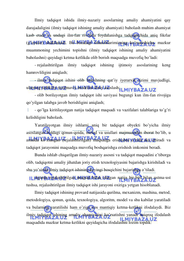  
 
Ilmiy tadqiqot ishida ilmiy-nazariy asoslarning amaliy ahamiyatini qay 
darajadaligini (ilmiy tadqiqot ishining amaliy ahamiyati) baholash muhim ahamiyat 
kasb etadi va undagi ilm-fan rivojida foydalanishga tadqiqotchida aniq fikrlar 
(g’oyalar) shakllanadi. Bu boradagi izlanishlarimizning ko’rsatishicha, mazkur 
muammoning yechimini topishni (ilmiy tadqiqot ishining amaliy ahamiyatini 
baholashni) quyidagi ketma-ketlikda olib borish maqsadga muvofiq bo’ladi: 
- rejalashtirilgan ilmiy tadqiqot ishining ijtimoiy asoslarining keng 
hamrovliligini aniqlash; 
- ilmiy tadqiqot ishini olib borishning qat’iy iyerarxik tizimi mavjudligi, 
ularning tashkiliy-tuzilmaviy modelini ilmiy asoslash; 
- olib borilayotgan ilmiy tadqiqot ishi saviyasi bugungi kun ilm-fan rivojiga 
qo’yilgan talabga javob berishligini aniqlash; 
- qo’lga kiritilayotgan natija tadqiqot maqsadi va vazifalari talablariga to’g’ri 
kelishligini baholash. 
Yaratilayotgan ilmiy ishlarni aniq bir tadqiqot obyekti bo’yicha ilmiy 
asoslangan holdagi qonun-qoida, metod va usullari majmuasidan iborat bo’lib, u 
amalda ko’zlangan (rejalashtirilgan) maqsadga erishishni o’zida aks ettiradi va 
tadqiqot jarayonini maqsadga muvofiq boshqarishga erishish imkonini beradi.  
Bunda ishlab chiqarilgan ilmiy-nazariy asosni va tadqiqot maqsadini e’tiborga 
olib, tadqiqotni amaliy jihatdan joriy etish texnologiyasini bajarishga kirishiladi va 
shu yo’sinda ilmiy tadqiqot ishining keyingi bosqichini bajarishga o’tiladi. 
Agarda rejalashtirilgan maqsad bilan olingan natija bir-biri bilan ustma-ust 
tushsa, rejalashtirilgan ilmiy tadqiqot ishi jarayoni oxiriga yetgan hisoblanadi.  
Ilmiy tadqiqot ishining provard natijasida qurilma, mexanizm, mashina, metod, 
metodologiya, qonun, qoida, texnologiya, algoritm, model va shu kabilar yaratiladi 
va bularning yaratilishi ham o’ziga xos mantiqiy ketma-ketlikni ifodalaydi. Biz 
ilmiy tadqiqot ishining amaliy ahamiyatini ko’rsatishni yanadi aniqroq ifodalash 
maqsadida mazkur ketma-ketlikni quyidagicha ifodalashni lozim topdik: 
