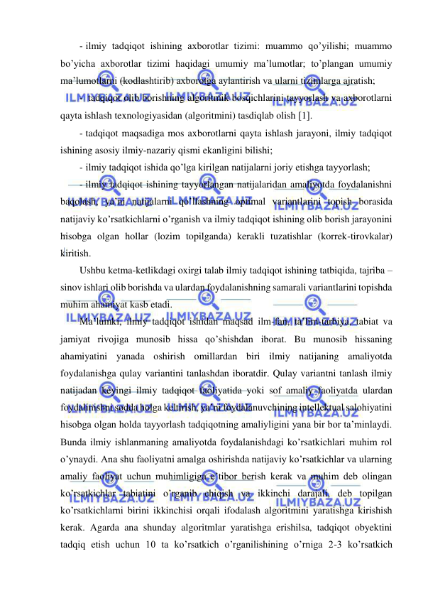  
 
- ilmiy tadqiqot ishining axborotlar tizimi: muammo qo’yilishi; muammo 
bo’yicha axborotlar tizimi haqidagi umumiy ma’lumotlar; to’plangan umumiy 
ma’lumotlarni (kodlashtirib) axborotga aylantirish va ularni tizimlarga ajratish; 
-  tadqiqot olib borishning algoritmik bosqichlarini tayyorlash va axborotlarni 
qayta ishlash texnologiyasidan (algoritmini) tasdiqlab olish 1. 
- tadqiqot maqsadiga mos axborotlarni qayta ishlash jarayoni, ilmiy tadqiqot 
ishining asosiy ilmiy-nazariy qismi ekanligini bilishi; 
- ilmiy tadqiqot ishida qo’lga kirilgan natijalarni joriy etishga tayyorlash; 
- ilmiy tadqiqot ishining tayyorlangan natijalaridan amaliyotda foydalanishni 
baqolash, ya’ni natijalarni qo’llashning optimal variantlarini topish borasida 
natijaviy ko’rsatkichlarni o’rganish va ilmiy tadqiqot ishining olib borish jarayonini 
hisobga olgan hollar (lozim topilganda) kerakli tuzatishlar (korrek-tirovkalar) 
kiritish. 
Ushbu ketma-ketlikdagi oxirgi talab ilmiy tadqiqot ishining tatbiqida, tajriba – 
sinov ishlari olib borishda va ulardan foydalanishning samarali variantlarini topishda 
muhim ahamiyat kasb etadi. 
Ma’lumki, ilmiy tadqiqot ishidan maqsad ilm-fan, ta’lim-tarbiya, tabiat va 
jamiyat rivojiga munosib hissa qo’shishdan iborat. Bu munosib hissaning 
ahamiyatini yanada oshirish omillardan biri ilmiy natijaning amaliyotda 
foydalanishga qulay variantini tanlashdan iboratdir. Qulay variantni tanlash ilmiy 
natijadan keyingi ilmiy tadqiqot faoliyatida yoki sof amaliy faoliyatda ulardan 
foydalinishni sodda holga keltirish, ya’ni foydalanuvchining intellektual salohiyatini 
hisobga olgan holda tayyorlash tadqiqotning amaliyligini yana bir bor ta’minlaydi. 
Bunda ilmiy ishlanmaning amaliyotda foydalanishdagi ko’rsatkichlari muhim rol 
o’ynaydi. Ana shu faoliyatni amalga oshirishda natijaviy ko’rsatkichlar va ularning  
amaliy faoliyat uchun muhimligiga e’tibor berish kerak va muhim deb olingan 
ko’rsatkichlar tabiatini o’rganib chiqish va ikkinchi darajali, deb topilgan 
ko’rsatkichlarni birini ikkinchisi orqali ifodalash algoritmini yaratishga kirishish 
kerak. Agarda ana shunday algoritmlar yaratishga erishilsa, tadqiqot obyektini 
tadqiq etish uchun 10 ta ko’rsatkich o’rganilishining o’rniga 2-3 ko’rsatkich 
