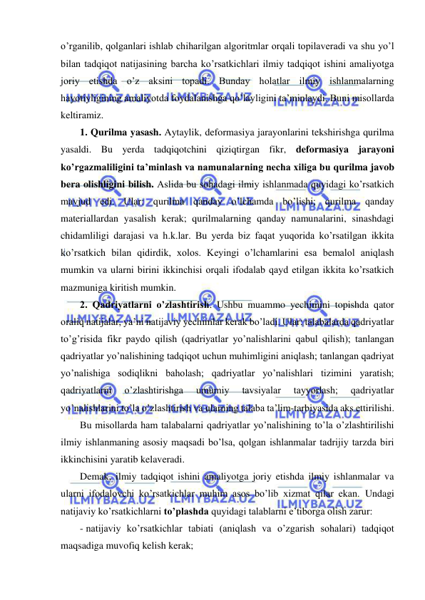  
 
o’rganilib, qolganlari ishlab chiharilgan algoritmlar orqali topilaveradi va shu yo’l 
bilan tadqiqot natijasining barcha ko’rsatkichlari ilmiy tadqiqot ishini amaliyotga 
joriy etishda o’z aksini topadi. Bunday holatlar ilmiy ishlanmalarning 
hayotiyligining amaliyotda foydalanishga qo’layligini ta’minlaydi. Buni misollarda 
keltiramiz. 
1. Qurilma yasash. Aytaylik, deformasiya jarayonlarini tekshirishga qurilma 
yasaldi. Bu yerda tadqiqotchini qiziqtirgan fikr, deformasiya jarayoni 
ko’rgazmaliligini ta’minlash va namunalarning necha xiliga bu qurilma javob 
bera olishligini bilish. Aslida bu sohadagi ilmiy ishlanmada quyidagi ko’rsatkich 
mavjud edi. Ular: qurilma qanday o’lchamda bo’lishi; qurilma qanday 
materiallardan yasalish kerak; qurilmalarning qanday namunalarini, sinashdagi 
chidamliligi darajasi va h.k.lar. Bu yerda biz faqat yuqorida ko’rsatilgan ikkita 
ko’rsatkich bilan qidirdik, xolos. Keyingi o’lchamlarini esa bemalol aniqlash 
mumkin va ularni birini ikkinchisi orqali ifodalab qayd etilgan ikkita ko’rsatkich 
mazmuniga kiritish mumkin. 
2. Qadriyatlarni o’zlashtirish. Ushbu muammo yechimini topishda qator 
oraliq natijalar, ya’ni natijaviy yechimlar kerak bo’ladi. Ular: talabalarda qadriyatlar 
to’g’risida fikr paydo qilish (qadriyatlar yo’nalishlarini qabul qilish); tanlangan 
qadriyatlar yo’nalishining tadqiqot uchun muhimligini aniqlash; tanlangan qadriyat 
yo’nalishiga sodiqlikni baholash; qadriyatlar yo’nalishlari tizimini yaratish; 
qadriyatlarni 
o’zlashtirishga 
umumiy 
tavsiyalar 
tayyorlash; 
qadriyatlar 
yo’nalishlarini to’la o’zlashtirish va ularning talaba ta’lim-tarbiyasida aks ettirilishi. 
Bu misollarda ham talabalarni qadriyatlar yo’nalishining to’la o’zlashtirilishi 
ilmiy ishlanmaning asosiy maqsadi bo’lsa, qolgan ishlanmalar tadrijiy tarzda biri 
ikkinchisini yaratib kelaveradi. 
Demak, ilmiy tadqiqot ishini amaliyotga joriy etishda ilmiy ishlanmalar va 
ularni ifodalovchi ko’rsatkichlar muhim asos bo’lib xizmat qilar ekan. Undagi 
natijaviy ko’rsatkichlarni to’plashda quyidagi talablarni e’tiborga olish zarur: 
- natijaviy ko’rsatkichlar tabiati (aniqlash va o’zgarish sohalari) tadqiqot 
maqsadiga muvofiq kelish kerak; 
